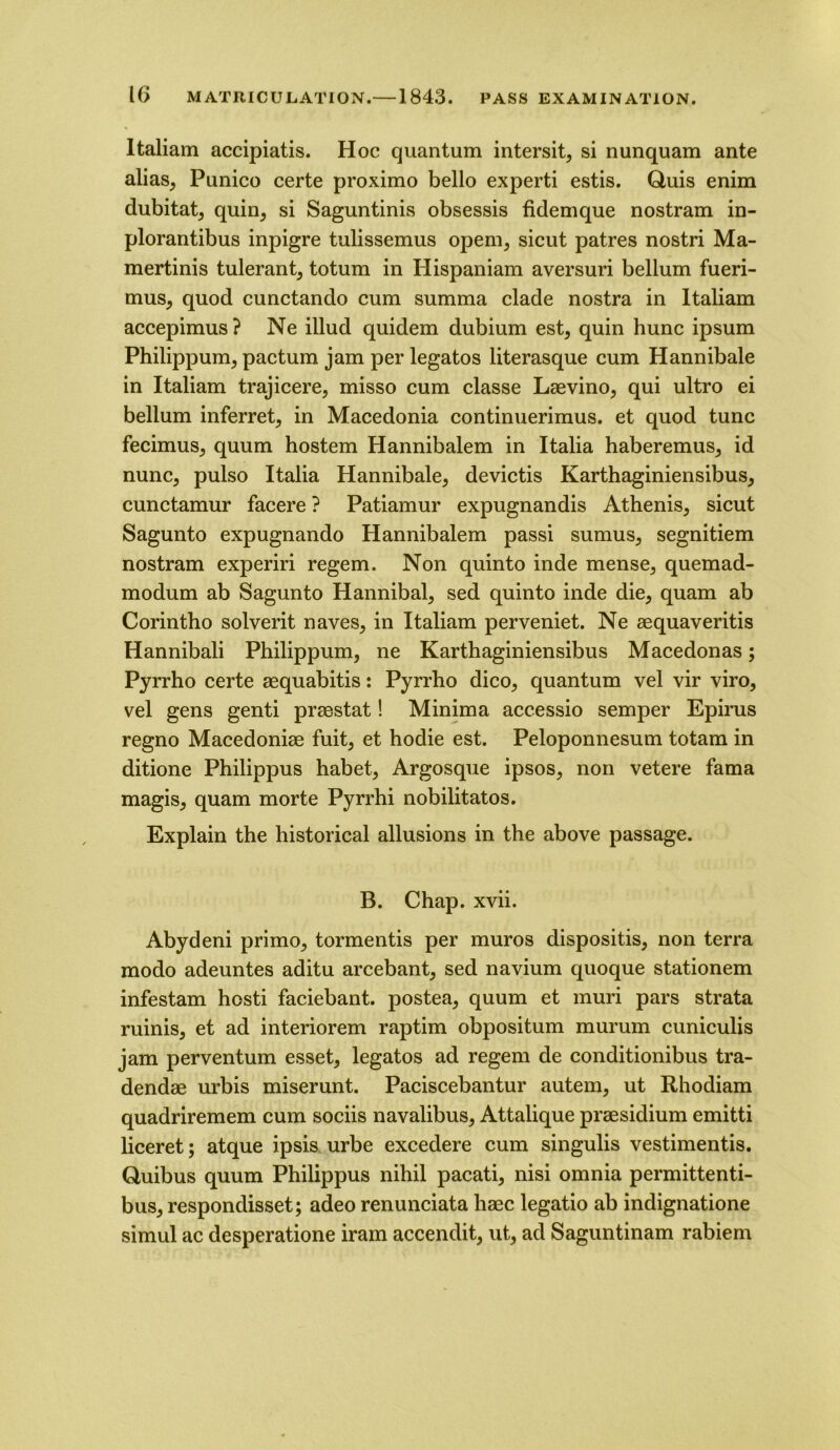 Italiam accipiatis. Hoc quantum intersit, si nunquam ante alias, Punico certe proximo bello experti estis. Quis enim dubitat, quin, si Saguntinis obsessis fidemque nostram in- plorantibus inpigre tulissemus opem, sicut patres nostri Ma- mertinis tulerant, totum in Hispaniam aversuri bellum fueri- mus, quod cunctando cum summa clade nostra in Italiam accepimus ? Ne illud quidem dubium est, quin hunc ipsum Philippum, pactum jam per legatos literasque cum Hannibale in Italiam trajicere, misso cum classe Lsevino, qui ultro ei bellum inferret, in Macedonia continuerimus. et quod tunc fecimus, quum hostem Hannibalem in Italia haberemus, id nunc, pulso Italia Hannibale, devictis Karthaginiensibus, cunctamur facere ? Patiamur expugnandis Athenis, sicut Sagunto expugnando Hannibalem passi sumus, segnitiem nostram experiri regem. Non quinto inde mense, quemad- modum ab Sagunto Hannibal, sed quinto inde die, quam ab Corintho solvent naves, in Italiam perveniet. Ne aequaveritis Hannibali Philippum, ne Karthaginiensibus Macedonas; Pyrrho certe aequabitis: Pyrrho dico, quantum vel vir viro, vel gens genti praestat! Minima accessio semper Epirus regno Macedoniae fuit, et hodie est. Peloponnesum totam in ditione Philippus habet, Argosque ipsos, non vetere fama magis, quam morte Pyrrhi nobilitatos. Explain the historical allusions in the above passage. B. Chap. xvii. Abydeni primo, tormentis per muros dispositis, non terra modo adeuntes aditu arcebant, sed navium quoque stationem infestam hosti faciebant. postea, quum et muri pars strata minis, et ad interiorem raptim obpositum murum cuniculis jam perventum esset, legatos ad regem de conditionibus tra- dendae urbis miserunt. Paciscebantur autem, ut Rhodiam quadriremem cum sociis navalibus, Attalique praesidium emitti liceret; atque ipsis urbe excedere cum singulis vestimentis. Quibus quum Philippus nihil pacati, nisi omnia permittenti- bus, respondisset; adeo renunciata haec legatio ab indignatione simul ac desperatione iram accendit, ut, ad Saguntinam rabiem