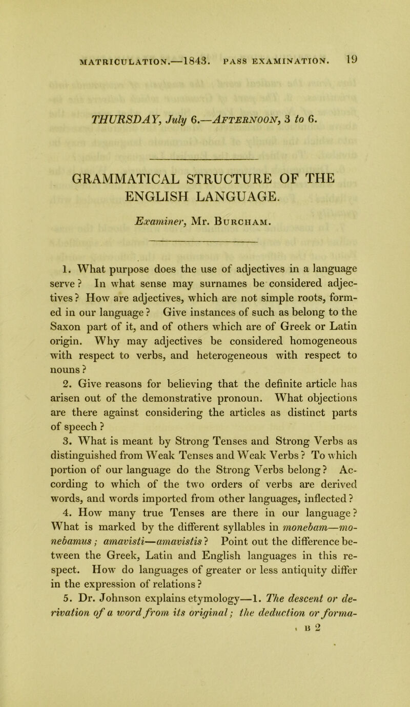 THURSDAY, July 6.—Afternoon, 3 to 6. GRAMMATICAL STRUCTURE OF THE ENGLISH LANGUAGE. Examiner, Mr. Burciiam. 1. What purpose does the use of adjectives in a language serve ? In what sense may surnames be considered adjec- tives? How are adjectives, which are not simple roots, form- ed in our language ? Give instances of such as belong to the Saxon part of it, and of others which are of Greek or Latin origin. Why may adjectives be considered homogeneous with respect to verbs, and heterogeneous with respect to nouns ? 2. Give reasons for believing that the definite article has arisen out of the demonstrative pronoun. What objections are there against considering the articles as distinct parts of speech ? 3. What is meant by Strong Tenses and Strong Verbs as distinguished from Weak Tenses and Weak Verbs ? To which portion of our language do the Strong Verbs belong? Ac- cording to which of the two orders of verbs are derived words, and words imported from other languages, inflected ? 4. How many true Tenses are there in our language ? What is marked by the different syllables in monebam—mo- nebamus; amavisti—amavistis ? Point out the difference be- tween the Greek, Latin and English languages in this re- spect. How do languages of greater or less antiquity differ in the expression of relations ? 5. Dr. Johnson explains etymology—1. The descent or de- rivation of a word from its original; the deduction or for ma- x u 2