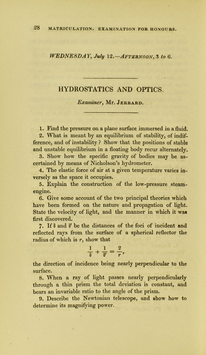 WEDNESDAY, July 12.—Afternoon, 3 to 6. HYDROSTATICS AND OPTICS. Examiner, Mr. Jerrard. 1. Find the pressure on a plane surface immersed in a fluid. 2. What is meant by an equilibrium of stability, of indif- ference, and of instability ? Show that the positions of stable and unstable equilibrium in a floating body recur alternately. 3. Show how the specific gravity of bodies may be as- certained by means of Nicholson’s hydrometer. 4. The elastic force of air at a given temperature varies in- versely as the space it occupies. 5. Explain the construction of the low-pressure steam- engine. 6. Give some account of the two principal theories which have been formed on the nature and propagation of light. State the velocity of light, and the manner in which it was first discovered. 7. If 8 and 8' be the distances of the foci of incident and reflected rays from the surface of a spherical reflector the radius of which is r, show that 1 JL _ A 8 + 8' - r’ the direction of incidence being nearly perpendicular to the surface. 8. When a ray of light passes nearly perpendicularly through a thin prism the total deviation is constant, and bears an invariable ratio to the angle of the prism. 9. Describe the Newtonian telescope, and show how to determine its magnifying power.