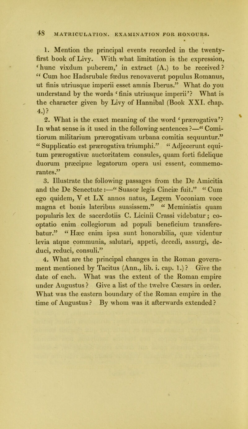 1. Mention the principal events recorded in the twenty- first book of Livy. With what limitation is the expression, f hunc vixdum puberem/ in extract (A.) to be received ? Cum hoc Hadsrubale fcedus renovaverat populus Romanus, ut finis utriusque imperii esset amnis Iberus.” What do you understand by the words f finis utriusque imperii*? What is the character given by Livy of Hannibal (Book XXI. chap. 2. What is the exact meaning of the word 6 praerogativa*? In what sense is it used in the following sentences ?—“ Comi- tiorum militarium praerogativam urbana comitia sequuntur.5* “ Supplicatio est praerogativa triumphi.” ee Adjecerunt equi- tum praerogativae auctoritatem consules, quam forti fidelique duorum praecipue legatorum opera usi essent, commemo- rantes.** 3. Illustrate the following passages from the De Amicitia and the De Senectute :—“ Suasor legis Cinciae fuit.” “ Cum ego quidem, V et LX annos natus, Legem Voconiam voce magna et bonis lateribus suasissem.” ec Meministis quam popularis lex de sacerdotiis C. Licinii Crassi videbatur; co- optatio enim collegiorum ad populi beneficium transfere- batur.** (i Haec enim ipsa sunt honorabilia, qute videntur levia atque communia, salutari, appeti, decedi, assurgi, de- duci, reduci, consuli.** 4. What are the principal changes in the Roman govern- ment mentioned by Tacitus (Ann., lib. i. cap. 1.) ? Give the date of each. What was the extent of the Roman empire under Augustus ? Give a list of the twelve Caesars in order. What was the eastern boundary of the Roman empire in the time of Augustus ? By whom was it afterwards extended ?