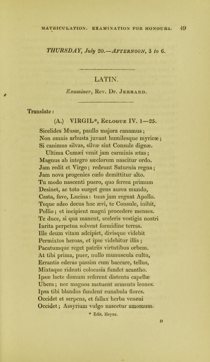 THURSDAY, July 20.—Afternoon, 3 to 6. / LATIN. Examiner, Rev. Dr. Jerrard. Translate: (A.) VIRGIL*, Eclogue IV. 1—25. Sicelides Musae, paullo majora canamus; Non omnis arbusta juvant humilesque myricae; Si canimus silvas, silvae sint Consule dignae. Ultima Cumaei venit jam carminis aetas; Magnus ab integro saeclorum nascitur ordo. Jam redit et Virgo ; redeunt Saturnia regna; Jam nova progenies coelo demittitur alto. Tu modo nascenti puero, quo ferrea primum Desinet, ac toto surget gens aurea mundo. Casta, fave, Lucina: tuus jam regnat Apollo. Teque adeo decus hoc aevi, te Consule, inibit, Pollio; et incipient magni procedere menses. Te duce, si qua manent, sceleris vestigia nostri Inrita perpetua solvent formidine terras. Ule deum vitam adcipiet, divisque videbit Permixtos heroas, et ipse videbitur illis; Pacatumque reget patriis virtutibus orbem. At tibi prima, puer, nullo munuscula cultu, Errantis ederas passim cum baccare, tellus, Mixtaque ridenti colocasia fundet acantho. Ipsae lacte domum referent distenta capellae Ubera; nec magnos metuent armenta leones. Ipsa tibi blandos fundent cunabula flores. Occidet et serpens, et fallax herba veneni Occidet; Assyrium vulgo nascetur amomum. * Edit. Ileyne. D