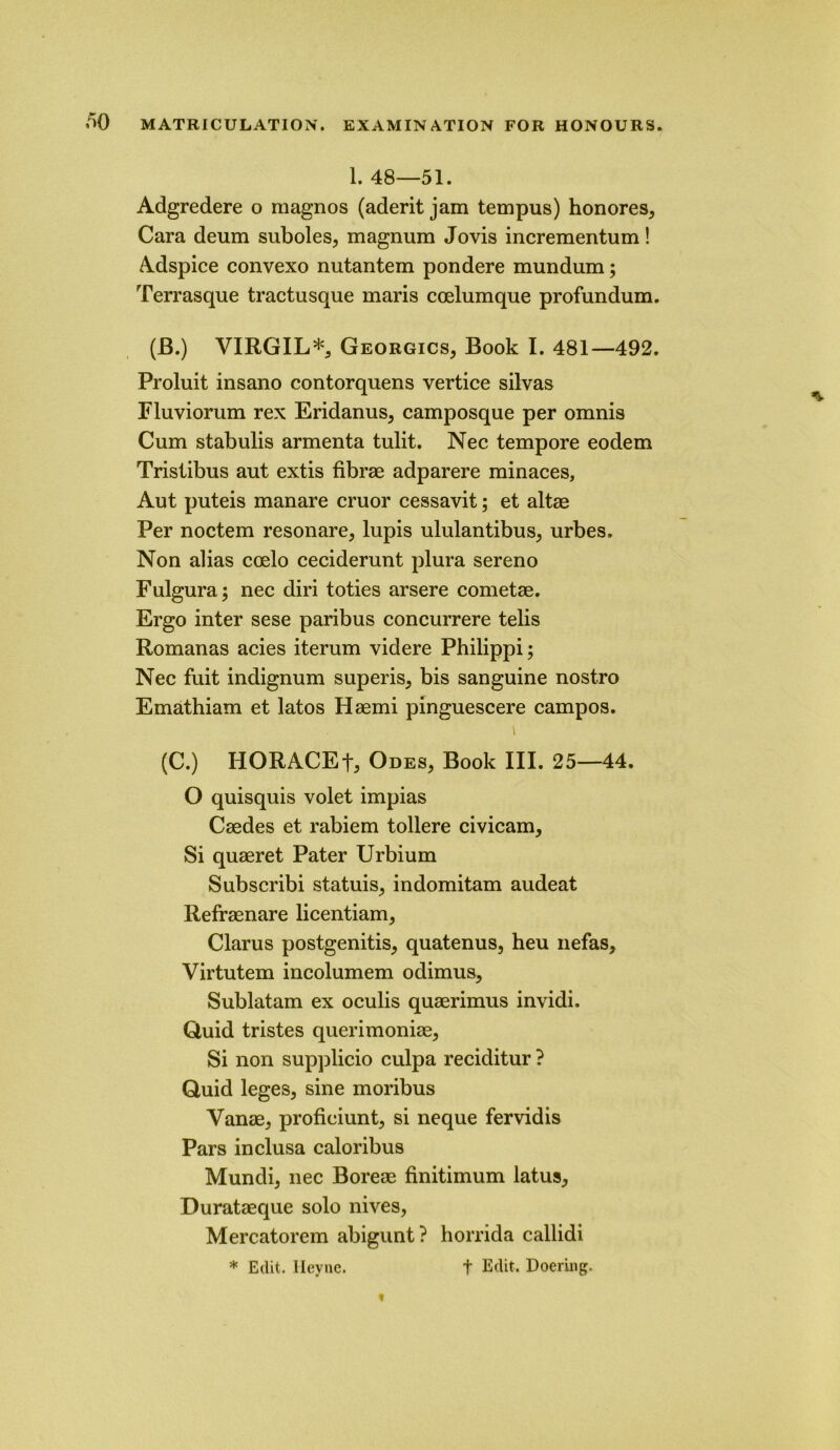 1. 48—51. Adgredere o magnos (aderit jam tempus) honores, Cara deum suboles, magnum Jo vis incrementum! Adspice convexo nutantem pondere mundum; Terrasque tractusque maris coelumque profundum. (JB.) VIRGIL*, Georgics, Book I. 481—492. Proluit insano contorquens vertice silvas Fluviorum rex Eridanus, camposque per omnis Cum stabulis armenta tulit. Nee tempore eodem Tristibus aut extis fibrae adparere minaces, Aut puteis manare cruor cessavit; et altae Per noctem resonare, lupis ululantibus, urbes. Non alias coelo ceciderunt plura sereno Fulgura; nee diri toties arsere cometae. Ergo inter sese paribus concurrere telis Romanas acies iterum videre Philippi; Nee fuit indignum superis, bis sanguine nostro Emathiam et latos Haemi pinguescere campos. i (C.) HORACEt3 Odes, Book III. 25—44. O quisquis volet impias Caedes et rabiem tollere civicam, Si quaeret Pater Urbium Subscribi statuis, indomitam audeat Refraenare licentiam, Clarus postgenitis, quatenus, heu nefas, Virtutem incolumem odimus, Sublatam ex oculis quaerimus invidi. Quid tristes querimoniae. Si non supplicio culpa reciditur ? Quid leges, sine moribus Vanae, proficiunt, si neque fervidis Pars inclusa caloribus Mundi, nee Boreae finitimum latus, Durataeque solo nives, Mercatorem abigunt? horrida callidi * Edit, lleyue. t Doering.