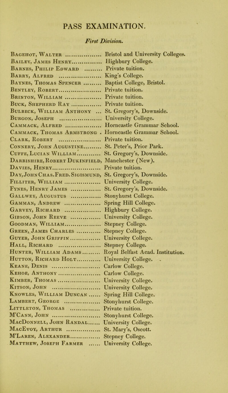 PASS EXAMINATION. First Division. Bagehot, Walter Bristol and University Colleges. Bailey, James Henry Highbury College. Barnes, Philip Edward Private tuition. Barry, Alfred King's College. Baynes, Thomas Spencer Baptist College, Bristol. Bentley, Robert Private tuition. Brinton, William Private tuition. Buck, Shepherd Ray Private tuition. Bulbeck, William Anthony ... St. Gregory’s, Downside. Burgon, Joseph University College. Cammack, Alfred Horncastle Grammar School. Cammack, Thomas Armstrong . Plorncastle Grammar School. Clark, Robert Private tuition. Connery, John Augustine St. Peter’s, Prior Park. Cuffe, Lucian William St. Gregory’s, Downside. Darbishire, Robert Dukinfield, Manchester (New). Da vies, Henry Private tuition. Day, JohnChas.Fred. Sigismund, St. Gregory’s, Downside. Filliter, William University College. Fynes, Henry James St. Gregory’s, Downside. Gallwey, Augustus Stonyhurst College. Gamman, Andrew Spring Hill College. Garvey, Richard Highbury College. Gibson, John Reeve University College. Goodman, William Stepney College. Green, James Charles Stepney College. Guyer, John Griffin University College. Hall, Richard Stepney College. Hunter, William Adams Royal Belfast Acad. Institution. Hutton, Richard Holt University College. Keane, Denis Carlow College. Kehoe, Anthony Carlow College. Kimber, Thomas University College. Kitson, John University College. Knowles, William Duncan Spring Hill College. Lambert, George Stonyhurst College. Littleton, Thomas Private tuition. M’Cann, John Stonyhurst College. MacDonnell, John Randal University College. MacEvoy, Arthur St. Mary’s, Oscott. M’Laren, Alexander Stepney College. Matthew, Joseph Farmer University College.