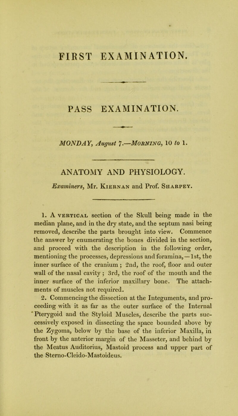 PASS EXAMINATION. MONDAY; August 7.—Morning, 10 to 1. ANATOMY AND PHYSIOLOGY. Examiners, Mr. Kiernan and Prof. Sharpey. 1. A vertical section of the Skull being made in the median plane, and in the dry state, and the septum nasi being removed, describe the parts brought into view. Commence the answer by enumerating the bones divided in the section, and proceed with the description in the following order, mentioning the processes, depressions and foramina, — 1st, the inner surface of the cranium; 2nd, the roof, floor and outer wall of the nasal cavity ; 3rd, the roof of the mouth and the inner surface of the inferior maxillary bone. The attach- ments of muscles not required. 2. Commencing the dissection at the Integuments, and pro- ceeding with it as far as the outer surface of the Internal Pterygoid and the Styloid Muscles, describe the parts suc- cessively exposed in dissecting the space bounded above by the Zygoma, below by the base of the inferior Maxilla, in front by the anterior margin of the Masseter, and behind by the Meatus Auditorius, Mastoid process and upper part of the Sterno-Cleido-Mastoideus.