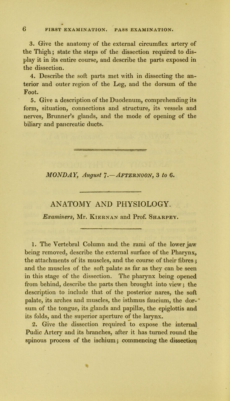 3. Give the anatomy of the external circumflex artery of the Thigh; state the steps of the dissection required to dis- play it in its entire course, and describe the parts exposed in the dissection. 4. Describe the soft parts met with in dissecting the an- terior and outer region of the Leg, and the dorsum of the Foot. 5. Give a description of the Duodenum, comprehending its form, situation, connections and structure, its vessels and nerves, Brunner’s glands, and the mode of opening of the biliary and pancreatic ducts. MONDAY, August 7.—Afternoon, 3 to 6. ANATOMY AND PHYSIOLOGY. Examiners, Mr. Kiernan and Prof. Sharpey. 1. The Vertebral Column and the rami of the lower jawr being removed, describe the external surface of the Pharynx, the attachments of its muscles, and the course of their fibres ; and the muscles of the soft palate as far as they can be seen in this stage of the dissection. The pharynx being opened from behind, describe the parts then brought into view; the description to include that of the posterior nares, the soft palate, its arches and muscles, the isthmus faucium, the dor- * sum of the tongue, its glands and papillae, the epiglottis and its folds, and the superior aperture of the larynx. 2. Give the dissection required to expose the internal Pudic Artery and its branches, after it has turned round the spinous process of the ischium; commencing the dissection