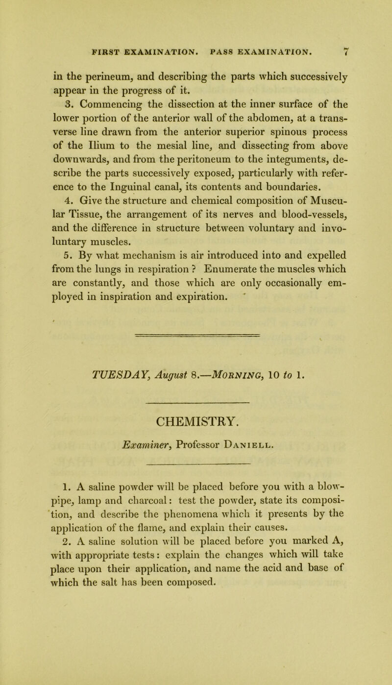 in the perineum, and describing the parts which successively appear in the progress of it. 3. Commencing the dissection at the inner surface of the lower portion of the anterior wall of the abdomen, at a trans- verse line drawn from the anterior superior spinous process of the Ilium to the mesial line, and dissecting from above downwards, and from the peritoneum to the integuments, de- scribe the parts successively exposed, particularly with refer- ence to the Inguinal canal, its contents and boundaries. 4. Give the structure and chemical composition of Muscu- lar Tissue, the arrangement of its nerves and blood-vessels, and the difference in structure between voluntary and invo- luntary muscles. 5. By what mechanism is air introduced into and expelled from the lungs in respiration ? Enumerate the muscles which are constantly, and those which are only occasionally em- ployed in inspiration and expiration. TUESDAY, August 8.—Morning, 10 to 1. CHEMISTRY. Examiner, Professor Daniell. 1. A saline powder will be placed before you with a blow- pipe, lamp and charcoal: test the powder, state its composi- tion, and describe the phenomena which it presents by the application of the flame, and explain their causes. 2. A saline solution will be placed before you marked A, with appropriate tests: explain the changes which will take place upon their application, and name the acid and base of which the salt has been composed.