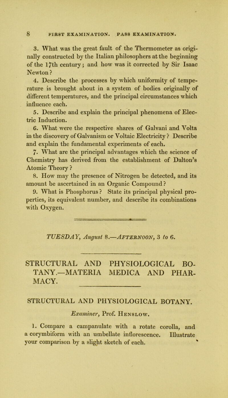 3. What was the great fault of the Thermometer as origi- nally constructed by the Italian philosophers at the beginning of the 17th century; and how was it corrected by Sir Isaac Newton? 4. Describe the processes by w^hich uniformity of tempe- rature is brought about in a system of bodies originally of different temperatures, and the principal circumstances w hich influence each. 5. Describe and explain the principal phenomena of Elec- tric Induction. 6. What were the respective shares of Galvani and Volta in the discovery of Galvanism or Voltaic Electricity ? Describe and explain the fundamental experiments of each. 7. What are the principal advantages w7hich the science of Chemistry has derived from the establishment of Dalton’s Atomic Theory ? 8. How may the presence of Nitrogen be detected, and its amount be ascertained in an Organic Compound ? 9. What is Phosphorus ? State its principal physical pro- perties, its equivalent number, and describe its combinations with Oxygen. TUESDAY, August 8.—Afternoon, 3 to 6. STRUCTURAL AND PHYSIOLOGICAL BO- TANY.—MATERIA MEDICA AND PHAR- MACY. STRUCTURAL AND PHYSIOLOGICAL BOTANY. Examiner, Prof. Hen slow. 1. Compare a campanulate with a rotate corolla, and a corymbiform with an umbellate inflorescence. Illustrate your comparison by a slight sketch of each.