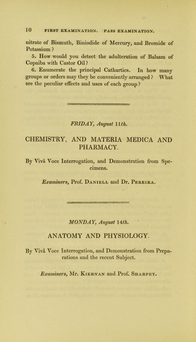 nitrate of Bismuth, Biniodide of Mercury, and Bromide of Potassium ? 5. How would you detect the adulteration of Balsam of Copaiba with Castor Oil ? 6. Enumerate the principal Cathartics. In how many groups or orders may they be conveniently arranged ? What are the peculiar effects and uses of each group ? FRIDAY, August 1 1th. CHEMISTRY, AND MATERIA MEDICA AND PHARMACY. By Viva Voce Interrogation, and Demonstration from Spe- cimens. Examiners, Prof. Daniell and Dr. Pereira. MONDAY, August 14th. ANATOMY AND PHYSIOLOGY. By Viva Voce Interrogation, and Demonstration from Prepa- rations and the recent Subject. Examiners, Mr. Kiernan and Prof. Sharpey.