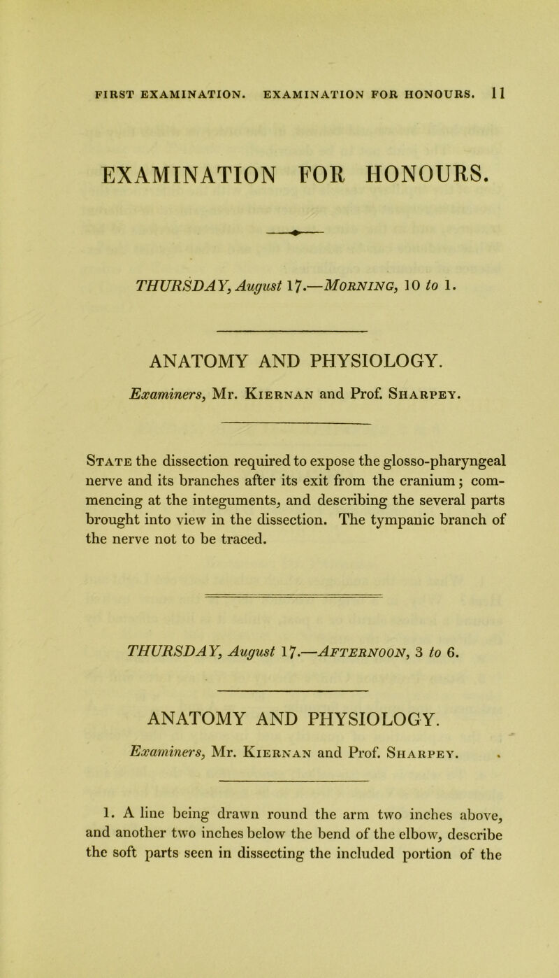 EXAMINATION FOR HONOURS. THURSDAY, August 17.—MORNING, 10 to 1. ANATOMY AND PHYSIOLOGY. Examiners, Mr. Kiernan and Prof. Sharpey. State the dissection required to expose the glosso-pharyngeal nerve and its branches after its exit from the cranium; com- mencing at the integuments, and describing the several parts brought into view in the dissection. The tympanic branch of the nerve not to be traced. THURSDAY, August 17.—Afternoon, 3 to 6. ANATOMY AND PHYSIOLOGY. Examiners, Mr. Kiernan and Prof. Sharpey. 1. A line being drawn round the arm two inches above, and another two inches below the bend of the elbow, describe the soft parts seen in dissecting the included portion of the