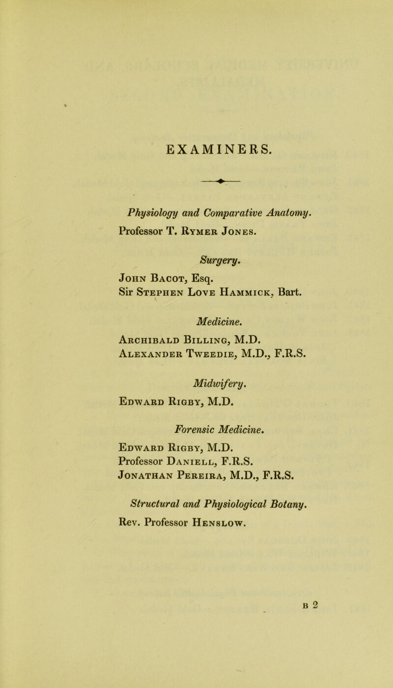 EXAMINERS. Physiology and Comparative Anatomy. Professor T. Rymer Jones. Surgery, John Bacot* Esq. Sir Stephen Love Hammick. Bart. Medicine, Archibald Billing* M.D. Alexander Tweedie* M.D.* F.R.S. Midwifery, Edward Rigby* M.D. Forensic Medicine, Edward Rigby* M.D. Professor Daniell* F.R.S. Jonathan Pereira* M.D.* F.R.S. Structural and Physiological Botany. Rev. Professor Henslow.