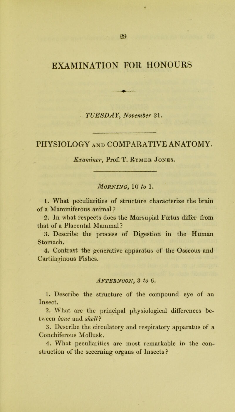 EXAMINATION FOR HONOURS TUESDAY, November 21. PHYSIOLOGY and COMPARATIVE ANATOMY. Examiner, Prof. T. Rymer Jones. Morning, 10 to 1. 1. What peculiarities of structure characterize the brain of a Mammiferous animal ? 2. In what respects does the Marsupial Foetus differ from that of a Placental Mammal? 3. Describe the process of Digestion in the Human Stomach. 4. Contrast the generative apparatus of the Osseous and Cartilaginous Fishes. Afternoon, 3 to 6. 1. Describe the structure of the compound eye of an Insect. 2. What are the principal physiological differences be- tween bone and shell? 3. Describe the circulatory and respiratory apparatus of a Conchiferous Mollusk. 4. What peculiarities are most remarkable in the con- struction of the secerning organs of Insects ?