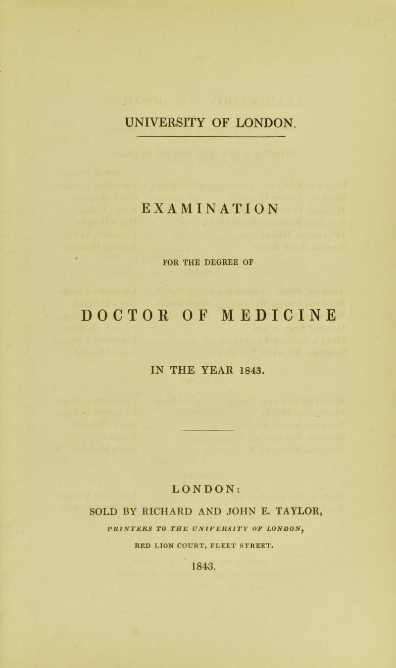 UNIVERSITY OF LONDON. EXAMINATION FOR THE DEGREE OF DOCTOR OF MEDICINE IN THE YEAR 1843. LONDON: SOLD BY RICHARD AND JOHN E. TAYLOR, PRINTERS TO THE UNIVERSITY OF LONDON, RED LION COURT, FLEET STREET. 1843.