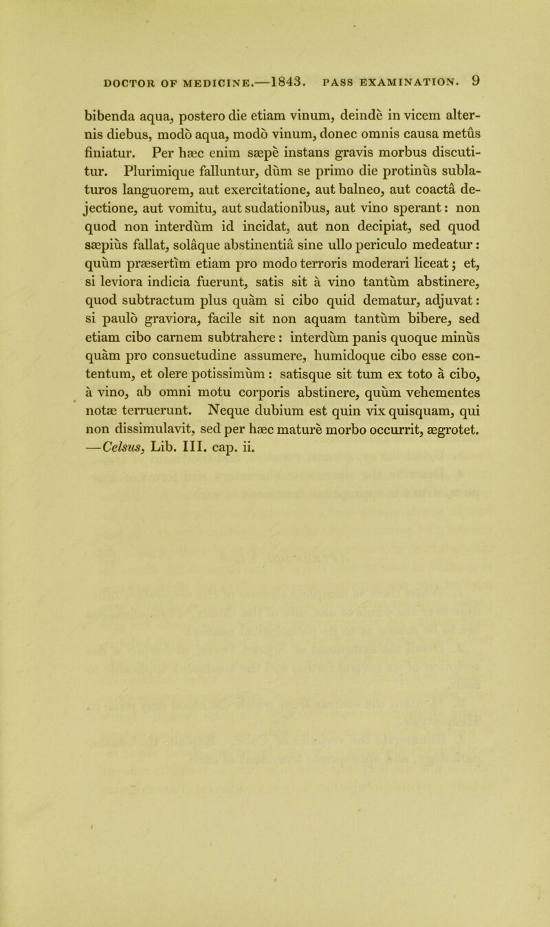 bibenda aqua,, postero die etiam vinum, deinde in vicem alter- nis diebus, modo aqua5 modo vinum, donee omnis causa metus finiatur. Per hiec enim saepe instans gravis morbus discuti- tur. Plurimique falluntur, dum se primo die protinus subla- turos languorem, aut exercitatione, aut balneo, aut coacta de- jectione, aut vomitu^ aut sudationibus, aut vino sperant: non quod non interdum id incidat, aut non decipiat, sed quod saepius fallat^ solaque abstinentia sine ullo periculo medeatur: quum prassertim etiam pro modo terroris moderari liceat; et, si leviora indicia fuerunt, satis sit a vino tantum abstinere, quod subtractum plus quam si cibo quid dematur, adjuvat: si paulo graviora, facile sit non aquam tantum bibere^ sed etiam cibo carnem subtrahere : interdum panis quoque minus quam pro consuetudine assumere, humidoque cibo esse con- tentum, et olere potissimum: satisque sit turn ex toto a cibo5 a vino, ab omni motu corporis abstinere, quum vehementes notae terruerunt. Neque dubium est quin vix quisquam, qui non dissimulavit, sed per haec mature morbo occurrit, aegrotet. —Celsus, Lib. III. cap. ii.
