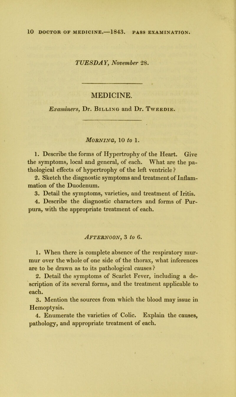 TUESDAY, November 28. MEDICINE. Examiners, Dr. Billing and Dr. Tweedie. Morning, 10 to 1. 1. Describe the forms of Hypertrophy of the Heart. Give the symptoms, local and general, of each. What are the pa- thological effects of hypertrophy of the left ventricle ? 2. Sketch the diagnostic symptoms and treatment of Inflam- mation of the Duodenum. 3. Detail the symptoms, varieties, and treatment of Iritis. 4. Describe the diagnostic characters and forms of Pur- pura, with the appropriate treatment of each. Afternoon, 3 to 6. 1. When there is complete absence of the respiratory mur- mur over the whole of one side of the thorax, what inferences are to be drawn as to its pathological causes ? 2. Detail the symptoms of Scarlet Fever, including a de- scription of its several forms, and the treatment applicable to each. 3. Mention the sources from which the blood may issue in Hemoptysis. 4. Enumerate the varieties of Colic. Explain the causes, pathology, and appropriate treatment of each.