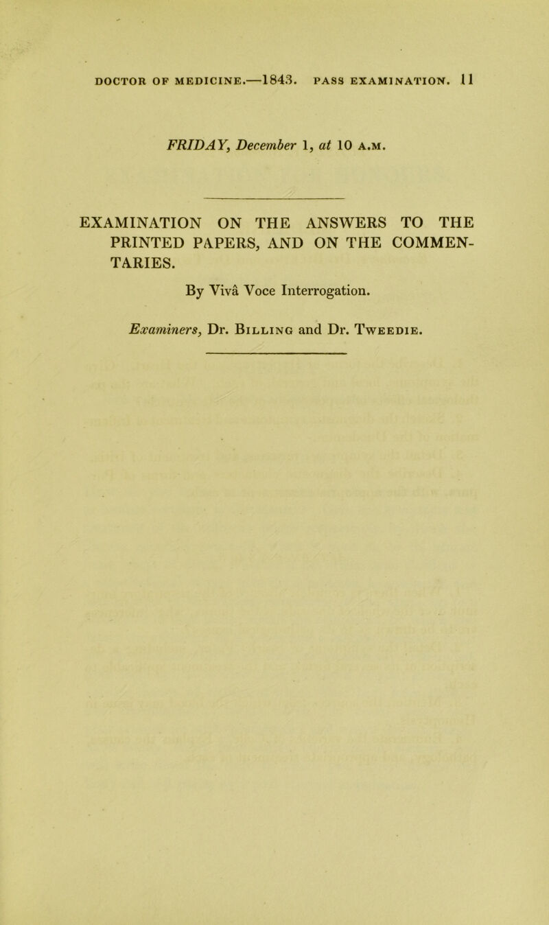 FRIDAY, December 1, at 10 a.m. EXAMINATION ON THE ANSWERS TO THE PRINTED PAPERS, AND ON THE COMMEN- TARIES. By Viva Voce Interrogation. Examiners, Dr. Billing and Dr. Tweedie.