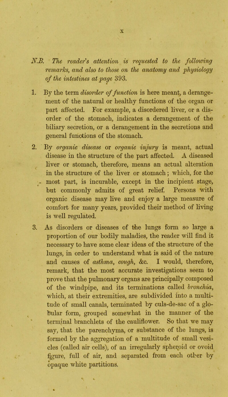r x N.B. The, reader's attention is requested to the following remarks, and also to those on the anatomy and physiology of the intestines at page 393. r> 1. By the term disorder of function is here meant, a derange- ment of the natural or healthy functions of the organ or part affected. Bor example, a disordered liver, or a dis- order of the stomach, indicates a derangement of the biliary secretion, or a derangement in the secretions and general functions of the stomach. 2. By organic disease or organic injury is meant, actual disease in the structure of the part affected. A diseased liver or stomach, therefore, means an actual alteration in the structure of the liver or stomach; which, for the - most part, is incurable, except in the incipient stage, but commonly admits of great relief. Persons with organic disease may live and enjoy a large measure of comfort for many years, provided their method of living is well regulated. 3. As disorders or diseases of the lungs form so large a proportion of our bodily maladies, the reader will find it necessary to have some clear ideas of the structure of the lungs, in order to understand what is said of the nature and causes of asthma, cough, &c. I would, therefore, remark, that the most accurate investigations seem to prove that the pulmonary organs are principally composed of the windpipe, and its terminations called bronchia, which, at their extremities, are subdivided into a multi- tude of small canals, terminated by culs-de-sac of a glo- bular form, grouped somewhat in the manner of the terminal branchlets of the cauliflower. So that we may say, that the parenchyma, or substance of the lungs, is formed by the aggregation of a multitude of small vesi- cles (called air cells), of an irregularly sphenoid or ovoid figure, full of air, and separated from each other by opaque white partitions.