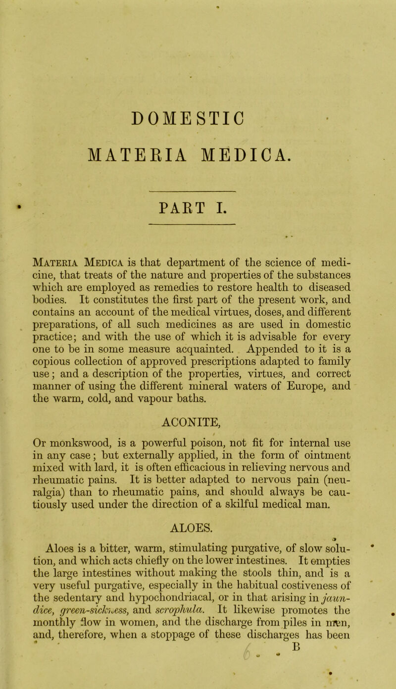 DOMESTIC MATERIA MEDICA. PART I. Materia Medica is that department of the science of medi- cine, that treats of the nature and properties of the substances which are employed as remedies to restore health to diseased bodies. It constitutes the first part of the present work, and contains an account of the medical virtues, doses, and different preparations, of all such medicines as are used in domestic practice; and with the use of which it is advisable for every one to be in some measure acquainted. Appended to it is a copious collection of approved prescriptions adapted to family use; and a description of the properties, virtues, and correct manner of using the different mineral waters of Europe, and the warm, cold, and vapour baths. ACONITE, Or monkswood, is a powerful poison, not fit for internal use in any case; but externally applied, in the form of ointment mixed with lard, it is often efficacious in relieving nervous and rheumatic pains. It is better adapted to nervous pain (neu- ralgia) than to rheumatic pains, and should always be cau- tiously used under the direction of a skilful medical man. ALOES. Aloes is a bitter, warm, stimulating purgative, of slow solu- tion, and which acts chiefly on the lower intestines. It empties the large intestines without making the stools thin, and is a very useful purgative, especially in the habitual costiveness of the sedentary and hypochondriacal, or in that arising in jaun- dice, green-sichxss, and scrojpliula. It likewise promotes the monthly flow in women, and the discharge from piles in men, and, therefore, when a stoppage of these discharges has been B
