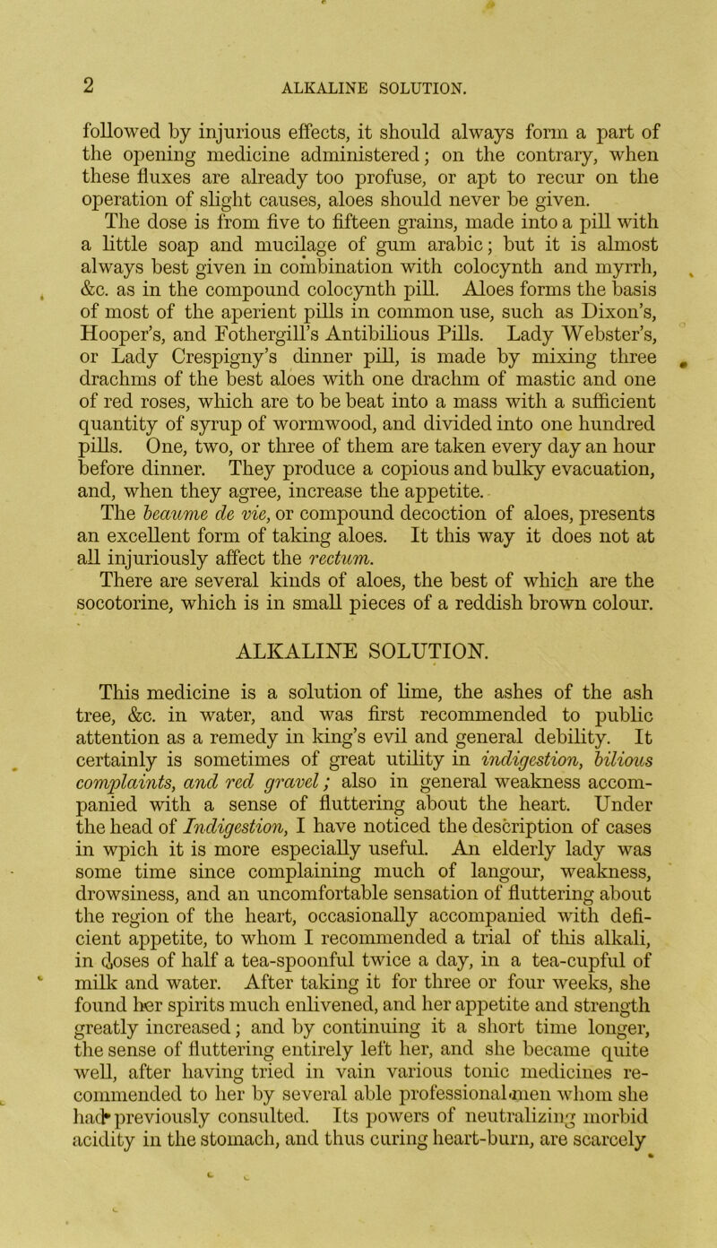 followed by injurious effects, it should always form a part of the opening medicine administered; on the contrary, when these fluxes are already too profuse, or apt to recur on the operation of slight causes, aloes should never be given. The dose is from five to fifteen grains, made into a pill with a little soap and mucilage of gum arabic; but it is almost always best given in combination with colocynth and myrrh, &c. as in the compound colocynth pill. Aloes forms the basis of most of the aperient pills in common use, such as Dixon’s, Hooper’s, and Fothergill’s Antibilious Pills. Lady Webster’s, or Lady Crespigny’s dinner pill, is made by mixing three drachms of the best aloes with one drachm of mastic and one of red roses, which are to be beat into a mass with a sufficient quantity of syrup of wormwood, and divided into one hundred pills. One, two, or three of them are taken every day an hour before dinner. They produce a copious and bulky evacuation, and, when they agree, increase the appetite. The beaume de vie, or compound decoction of aloes, presents an excellent form of taking aloes. It this way it does not at all injuriously affect the rectum. There are several kinds of aloes, the best of which are the socotorine, which is in small pieces of a reddish brown colour. ALKALINE SOLUTION. This medicine is a solution of lime, the ashes of the ash tree, &c. in water, and was first recommended to public attention as a remedy in king’s evil and general debility. It certainly is sometimes of great utility in indigestion, bilious complaints, and red gravel; also in general weakness accom- panied with a sense of fluttering about the heart. Under the head of Indigestion, I have noticed the description of cases in wpich it is more especially useful. An elderly lady was some time since complaining much of langour, weakness, drowsiness, and an uncomfortable sensation of fluttering about the region of the heart, occasionally accompanied with defi- cient appetite, to whom I recommended a trial of this alkali, in doses of half a tea-spoonful twice a day, in a tea-cupful of milk and water. After taking it for three or four weeks, she found her spirits much enlivened, and her appetite and strength greatly increased; and by continuing it a short time longer, the sense of fluttering entirely left her, and she became quite well, after having tried in vain various tonic medicines re- commended to her by several able professional imen whom she hack previously consulted. Its powers of neutralizing morbid acidity in the stomach, and thus curing heart-burn, are scarcely