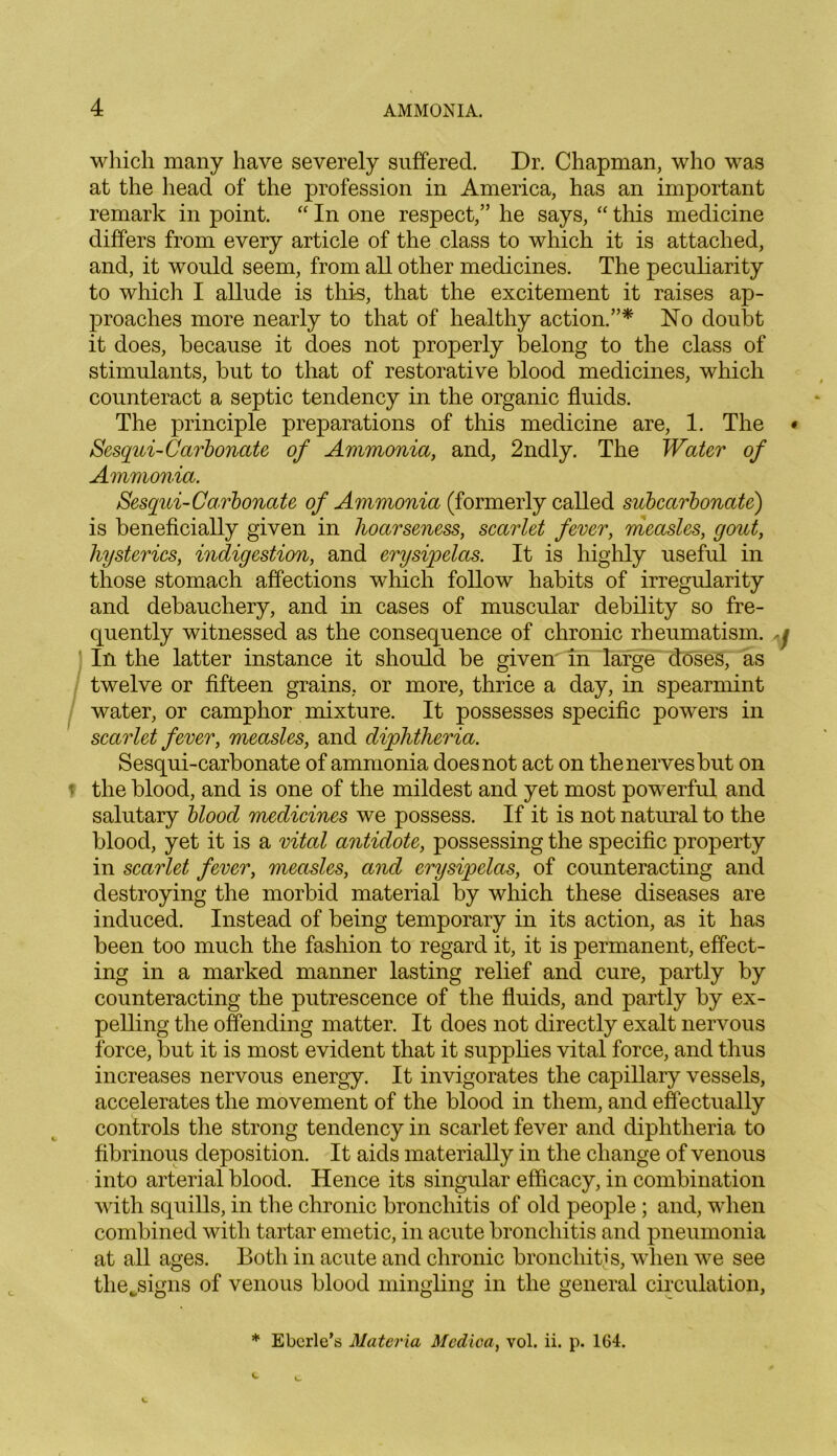 which many have severely suffered. Dr. Chapman, who was at the head of the profession in America, has an important remark in point. “ In one respect,” he says, “ this medicine differs from every article of the class to which it is attached, and, it would seem, from all other medicines. The peculiarity to which I allude is this, that the excitement it raises ap- proaches more nearly to that of healthy action.”* No doubt it does, because it does not properly belong to the class of stimulants, but to that of restorative blood medicines, which counteract a septic tendency in the organic fluids. The principle preparations of this medicine are, 1. The Sesqui-Carbonate of Ammonia, and, 2ndly. The Water of Ammonia. Sesqui-Carbonate of Ammonia (formerly called subcarbonate) is beneficially given in hoarseness, scarlet fever, measles, gout, hysterics, indigestion, and erysipelas. It is highly useful in those stomach affections which follow habits of irregularity and debauchery, and in cases of muscular debility so fre- quently witnessed as the consequence of chronic rheumatism. In the latter instance it should be given in large doses, as twelve or fifteen grains, or more, thrice a day, in spearmint water, or camphor mixture. It possesses specific powers in scarlet fever, measles, and diphtheria. Sesqui-carbonate of ammonia does not act on the nerves but on the blood, and is one of the mildest and yet most powerful and salutary blood medicines we possess. If it is not natural to the blood, yet it is a vital antidote, possessing the specific property in scarlet fever, measles, and erysipelas, of counteracting and destroying the morbid material by which these diseases are induced. Instead of being temporary in its action, as it has been too much the fashion to regard it, it is permanent, effect- ing in a marked manner lasting relief and cure, partly by counteracting the putrescence of the fluids, and partly by ex- pelling the offending matter. It does not directly exalt nervous force, but it is most evident that it supplies vital force, and thus increases nervous energy. It invigorates the capillary vessels, accelerates the movement of the blood in them, and effectually controls the strong tendency in scarlet fever and diphtheria to fibrinous deposition. It aids materially in the change of venous into arterial blood. Hence its singular efficacy, in combination with squills, in the chronic bronchitis of old people; and, when combined with tartar emetic, in acute bronchitis and pneumonia at all ages. Both in acute and chronic bronchitis, when we see tlie^signs of venous blood mingling in the general circulation, * Eberle’s Materia Medioa, vol. ii. p. 164.
