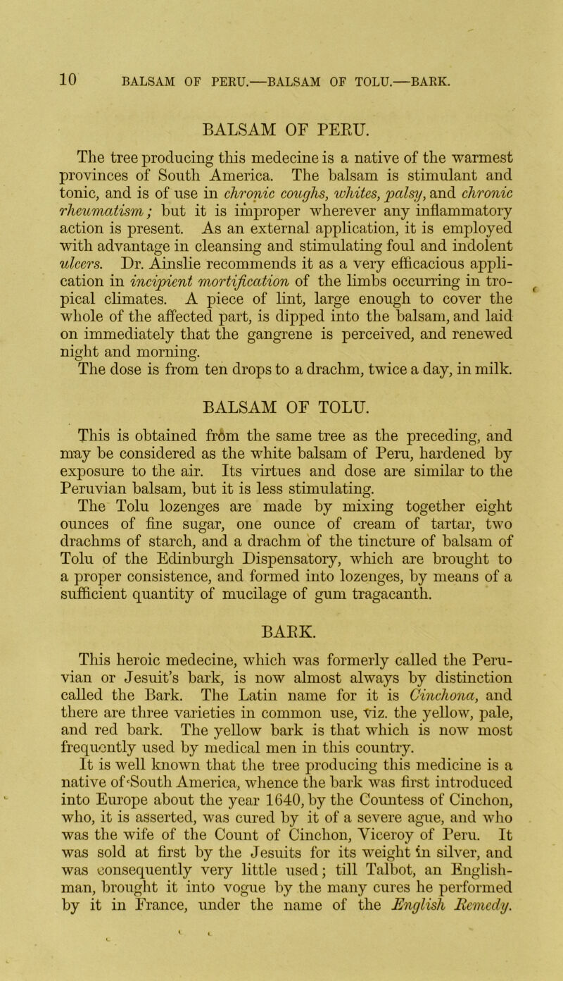 BALSAM OF PERU. The tree producing this medecine is a native of the warmest provinces of South America. The balsam is stimulant and tonic, and is of use in chronic coughs, whites, palsy, and chronic rheumatism; but it is improper wherever any inflammatory action is present. As an external application, it is employed with advantage in cleansing and stimulating foul and indolent ulcers. Dr. Ainslie recommends it as a very efficacious appli- cation in incipient mortification of the limbs occurring in tro- pical climates. A piece of lint, large enough to cover the whole of the affected part, is dipped into the balsam, and laid on immediately that the gangrene is perceived, and renewed night and morning. The dose is from ten drops to a drachm, twice a day, in milk. BALSAM OF TOLU. This is obtained from the same tree as the preceding, and may be considered as the white balsam of Peru, hardened by exposure to the air. Its virtues and dose are similar to the Peruvian balsam, but it is less stimulating. The Tolu lozenges are made by mixing together eight ounces of fine sugar, one ounce of cream of tartar, two drachms of starch, and a drachm of the tincture of balsam of Tolu of the Edinburgh Dispensatory, which are brought to a proper consistence, and formed into lozenges, by means of a sufficient quantity of mucilage of gum tragacanth. BARK. This heroic medecine, which was formerly called the Peru- vian or Jesuit’s bark, is now almost always by distinction called the Bark. The Latin name for it is Cinchona, and there are three varieties in common use, viz. the yellow, pale, and red bark. The yellow bark is that which is now most frequently used by medical men in this country. It is well known that the tree producing this medicine is a native of‘South America, whence the bark was first introduced into Europe about the year 1640, by the Countess of Cinchon, who, it is asserted, was cured by it of a severe ague, and who was the wife of the Count of Cinchon, Viceroy of Peru. It was sold at first by the Jesuits for its weight in silver, and was consequently very little used; till Talbot, an English- man, brought it into vogue by the many cures he performed by it in France, under the name of the English Remedy.
