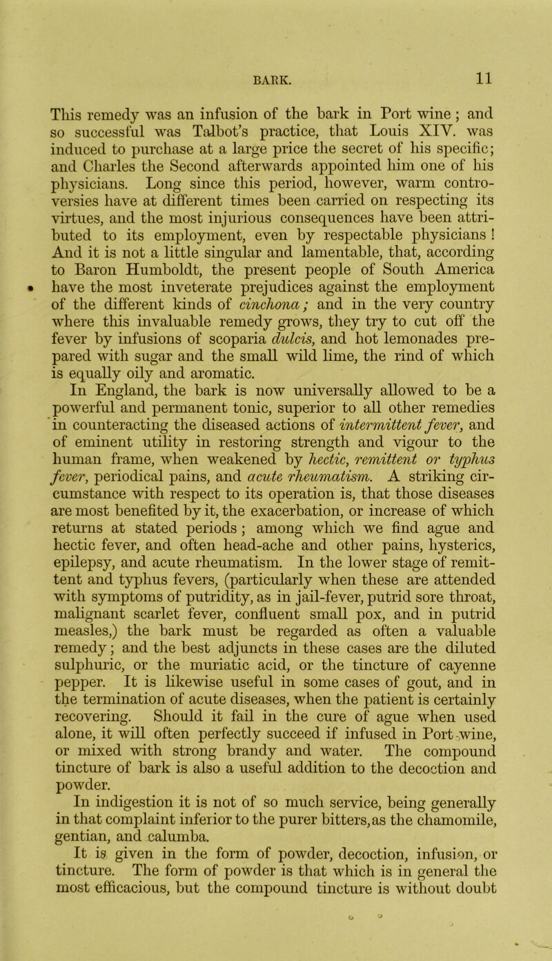 This remedy was an infusion of the bark in Port wine ; and so successful was Talbot’s practice, that Louis XIY. was induced to purchase at a large price the secret of his specific; and Charles the Second afterwards appointed him one of his physicians. Long since this period, however, warm contro- versies have at different times been carried on respecting its virtues, and the most injurious consequences have been attri- buted to its employment, even by respectable physicians ! And it is not a little singular and lamentable, that, according to Baron Humboldt, the present people of South America have the most inveterate prejudices against the employment of the different lands of cinchona; and in the very country where this invaluable remedy grows, they try to cut off the fever by infusions of scoparia dulcis, and hot lemonades pre- pared with sugar and the small wild lime, the rind of which is equally oily and aromatic. In England, the bark is now universally allowed to be a powerful and permanent tonic, superior to all other remedies in counteracting the diseased actions of intermittent fever, and of eminent utility in restoring strength and vigour to the human frame, when weakened by hectic, remittent or typhus fever, periodical pains, and acute rheumatism. A striking cir- cumstance with respect to its operation is, that those diseases are most benefited by it, the exacerbation, or increase of which returns at stated periods; among which we find ague and hectic fever, and often head-ache and other pains, hysterics, epilepsy, and acute rheumatism. In the lower stage of remit- tent and typhus fevers, (particularly when these are attended with symptoms of putridity, as in jail-fever, putrid sore throat, malignant scarlet fever, confluent small pox, and in putrid measles,) the bark must be regarded as often a valuable remedy; and the best adjuncts in these cases are the diluted sulphuric, or the muriatic acid, or the tincture of cayenne pepper. It is likewise useful in some cases of gout, and in the termination of acute diseases, when the patient is certainly recovering. Should it fail in the cure of ague when used alone, it will often perfectly succeed if infused in Port-wine, or mixed with strong brandy and water. The compound tincture of bark is also a useful addition to the decoction and powder. In indigestion it is not of so much service, being generally in that complaint inferior to the purer bitters, as the chamomile, gentian, and calumba. It is given in the form of powder, decoction, infusion, or tincture. The form of powder is that which is in general the most efficacious, but the compound tincture is without doubt