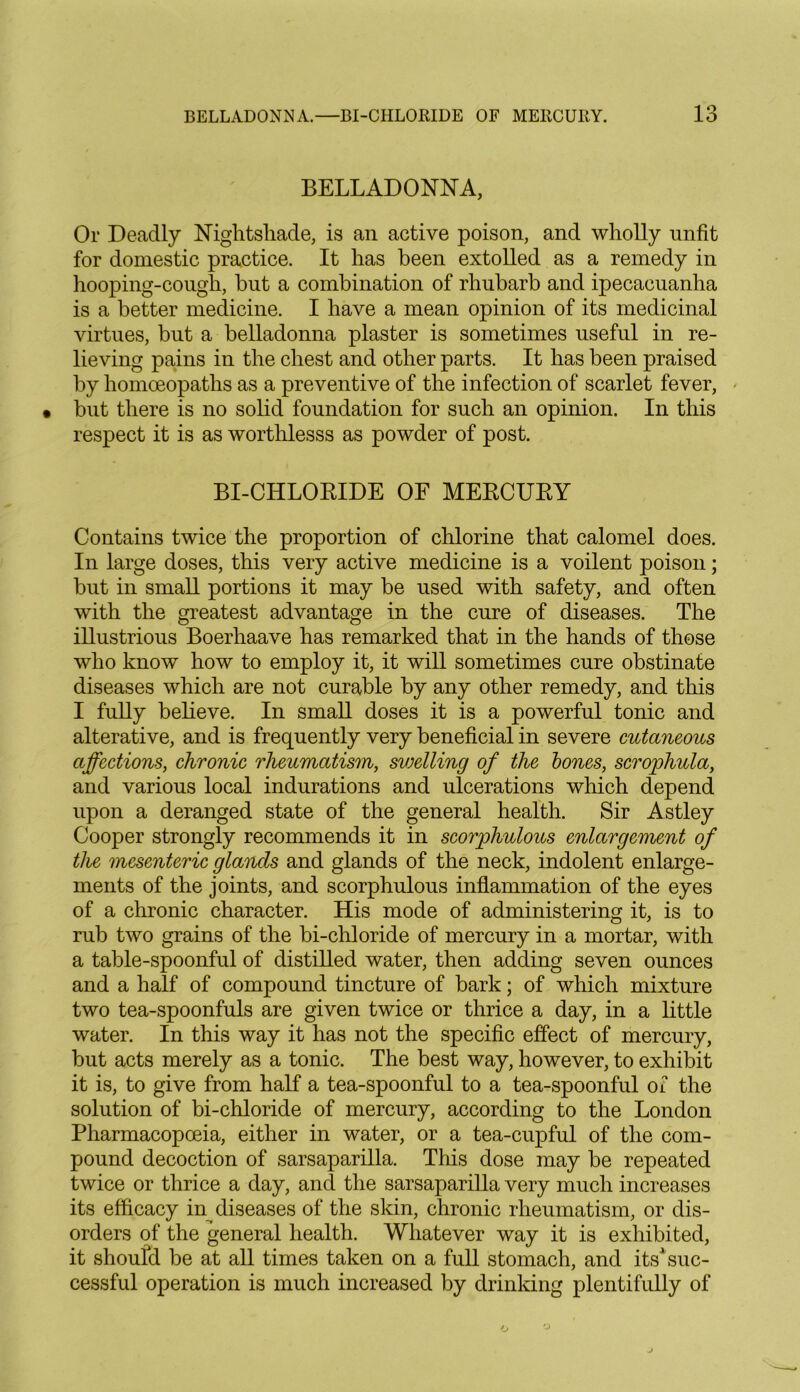 IO BELLADONNA, Or Deadly Nightshade, is an active poison, and wholly unfit for domestic practice. It has been extolled as a remedy in hooping-cough, hut a combination of rhubarb and ipecacuanha is a better medicine. I have a mean opinion of its medicinal virtues, but a belladonna plaster is sometimes useful in re- lieving pains in the chest and other parts. It has been praised by homoeopaths as a preventive of the infection of scarlet fever, but there is no solid foundation for such an opinion. In this respect it is as worthlesss as powder of post. BI-CILLORIDE OF MERCURY Contains twice the proportion of chlorine that calomel does. In large doses, this very active medicine is a voilent poison; but in small portions it may be used with safety, and often with the greatest advantage in the cure of diseases. The illustrious Boerhaave has remarked that in the hands of those who know how to employ it, it will sometimes cure obstinate diseases which are not curable by any other remedy, and this I fully believe. In small doses it is a powerful tonic and alterative, and is frequently very beneficial in severe cutaneous affections, chronic rheumatism, swelling of the bones, scrophula, and various local indurations and ulcerations which depend upon a deranged state of the general health. Sir Astley Cooper strongly recommends it in scorphulous enlargement of the mesenteric glands and glands of the neck, indolent enlarge- ments of the joints, and scorphulous inflammation of the eyes of a chronic character. His mode of administering it, is to rub two grains of the bi-chloride of mercury in a mortar, with a table-spoonful of distilled water, then adding seven ounces and a half of compound tincture of bark; of which mixture two tea-spoonfuls are given twice or thrice a day, in a little water. In this way it has not the specific effect of mercury, but acts merely as a tonic. The best way, however, to exhibit it is, to give from half a tea-spoonful to a tea-spoonful of the solution of bi-chloride of mercury, according to the London Pharmacopoeia, either in water, or a tea-cupful of the com- pound decoction of sarsaparilla. This dose may be repeated twice or thrice a day, and the sarsaparilla very much increases its efficacy in diseases of the skin, chronic rheumatism, or dis- orders of the general health. Whatever way it is exhibited, it should be at all times taken on a full stomach, and its1 suc- cessful operation is much increased by drinking plentifully of