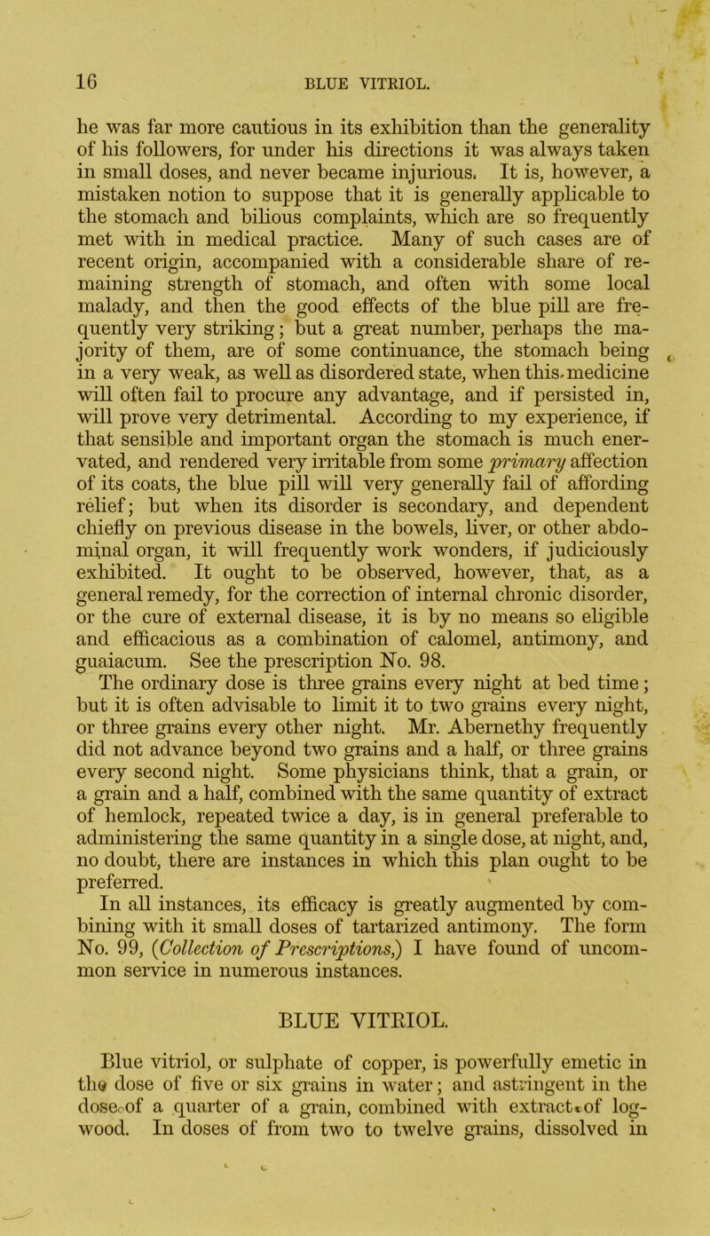 he was far more cautious in its exhibition than the generality of his followers, for under his directions it was always taken in small doses, and never became injurious, It is, however, a mistaken notion to suppose that it is generally applicable to the stomach and bilious complaints, which are so frequently met with in medical practice. Many of such cases are of recent origin, accompanied with a considerable share of re- maining strength of stomach, and often with some local malady, and then the good effects of the blue pill are fre- quently very striking; but a great number, perhaps the ma- jority of them, are of some continuance, the stomach being in a very weak, as well as disordered state, when this, medicine will often fail to procure any advantage, and if persisted in, will prove very detrimental. According to my experience, if that sensible and important organ the stomach is much ener- vated, and rendered very irritable from some primary affection of its coats, the blue pill will very generally fail of affording relief; but when its disorder is secondary, and dependent chiefly on previous disease in the bowels, liver, or other abdo- minal organ, it will frequently work wonders, if judiciously exhibited. It ought to be observed, however, that, as a general remedy, for the correction of internal chronic disorder, or the cure of external disease, it is by no means so eligible and efficacious as a combination of calomel, antimony, and guaiacum. See the prescription No. 98. The ordinary dose is three grains every night at bed time; but it is often advisable to limit it to two grains every night, or three grains every other night. Mr. Abernethy frequently did not advance beyond two grains and a half, or three grains every second night. Some physicians think, that a grain, or a grain and a half, combined with the same quantity of extract of hemlock, repeated twice a day, is in general preferable to administering the same quantity in a single dose, at night, and, no doubt, there are instances in which this plan ought to be preferred. In all instances, its efficacy is greatly augmented by com- bining with it small doses of tartarized antimony. The form No. 99, {Collection of Prescriptions^) I have found of uncom- mon service in numerous instances. BLUE VITRIOL. Blue vitriol, or sulphate of copper, is powerfully emetic in the dose of five or six grains in water; and astringent in the doseoof a quarter of a grain, combined with extract* of log- wood. In doses of from two to twelve grains, dissolved in