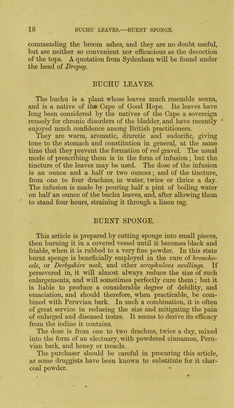 commending the broom ashes, and they are no doubt useful, but are neither so convenient nor efficacious as the decoction of the tops. A quotation from Sydenham will be found under the head of Dropsy. BUCHU LEAVES. The buchu is a plant whose leaves much resemble senna, and is a native of the Cape of Good Hope. Its leaves have long been considered by the natives of the Cape a sovereign remedy for chronic disorders of the bladder, and have recently enjoyed much confidence among British practitioners. They are warm, aromatic, diuretic and sudorific, giving tone to the stomach and constitution in general, at the same time that they prevent the formation of red gravel. The usual mode of prescribing them is in the form of infusion; but the tincture of the leaves may be used. The dose of the infusion is an ounce and a half or two ounces; and of the tincture, from one to four drachms, in water, twice or thrice a day. The infusion is made by pouring half a pint of boiling water on half an ounce of the buchu leaves, and, after allowing them to stand four hours, straining it through a linen rag. BURNT SPONGE. This article is prepared by cutting sponge into small pieces, then burning it in a covered vessel until it becomes black and friable, when it is rubbed to a very fine powder. In this state burnt sponge is beneficially employed in the cure of bronclw- cele, or Derbyshire neck, and other scrophulous swellings. If persevered in, it will almost always reduce the size of such enlargements, and will sometimes perfectly cure them; but it is liable to produce a considerable degree of debility, and emaciation, and should therefore, when practicable, be com- bined with Peruvian bark. In such a combination, it is often of great service in reducing the size and mitigating the pain of enlarged and diseased testes. It seems to derive its efficacy from the iodine it contains. The dose is from one to two drachms, twice a day, mixed into the form of an electuary, with powdered cinnamon, Peru- vian bark, and honey or treacle. The purchaser should be careful in procuring this article, as some druggists have been known to substitute for it char- coal powder.