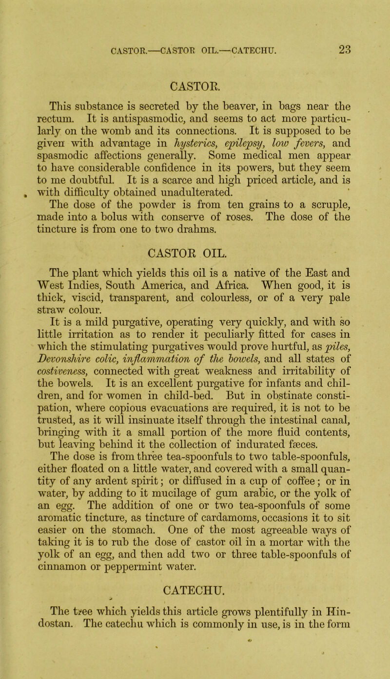 CASTOR This substance is secreted by the beaver, in bags near the rectum. It is antispasmodic, and seems to act more particu- larly on the womb and its connections. It is supposed to be given with advantage in hysterics, epilepsy, low fevers, and spasmodic affections generally. Some medical men appear to have considerable confidence in its powers, but they seem to me doubtful. It is a scarce and high priced article, and is with difficulty obtained unadulterated. The dose of the powder is from ten grains to a scruple, made into a bolus with conserve of roses. The dose of the tincture is from one to two drahms. CASTOR OIL. The plant which yields this oil is a native of the East and West Indies, South America, and Africa. When good, it is thick, viscid, transparent, and colourless, or of a very pale straw colour. It is a mild purgative, operating very quickly, and with so little irritation as to render it peculiarly fitted for cases in which the stimulating purgatives would prove hurtful, as piles, Devonshire colic, inflammation of the bowels, and all states of costiveness, connected with great weakness and irritability of the bowels. It is an excellent purgative for infants and chil- dren, and for women in child-bed. But in obstinate consti- pation, where copious evacuations are required, it is not to be trusted, as it will insinuate itself through the intestinal canal, bringing with it a small portion of the more fluid contents, but leaving behind it the collection of indurated fieces. The dose is from three tea-spoonfuls to two table-spoonfuls, either floated on a little water, and covered with a small quan- tity of any ardent spirit; or diffused in a cup of coffee; or in water, by adding to it mucilage of gum arabic, or the yolk of an egg. The addition of one or two tea-spoonfuls of some aromatic tincture, as tincture of cardamoms, occasions it to sit easier on the stomach. One of the most agreeable ways of taking it is to rub the dose of castor oil in a mortar with the yolk of an egg, and then add two or three table-spoonfuls of cinnamon or peppermint water. CATECHU. i The Uee which yields this article grows plentifully in Ilin- dostan. The catechu which is commonly in use, is in the form