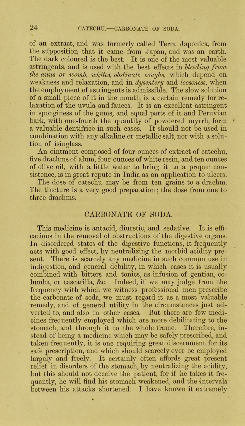 % of an extract, and was formerly called Terra Japonica, from the supposition that it came from Japan, and was an earth. The dark coloured is the best. It is one of the most valuable astringents, and is used with the best effects in bleeding from the anus or womb, whites, obstinate coughs, which depend on weakness and relaxation, and in dysentery and looseness, when the employment of astringents is admissible. The slow solution of a small piece of it in the mouth, is a certain remedy for re- laxation of the uvula and fauces. It is an excellent astringent in sponginess of the gums, and equal parts of it and Peruvian bark, with one-fourth the quantity of powdered myrrh, form a valuable dentifrice in such cases. It should not be used in combination with any alkaline or metallic salt, nor with a solu- tion of isinglass. An ointment composed of four ounces of extract of catechu, five drachms of alum, four ounces of white resin, and ten ounces of olive oil, with a little water to bring it to a proper con- sistence, is in great repute in India as an application to ulcers. The dose of catechu may be from ten grains to a drachm. The tincture is a very good preparation; the dose from one to three drachms. CARBONATE OF SODA. This medicine is antacid, diuretic, and sedative. It is effi- cacious in the removal of obstructions of the digestive organs. In disordered states of the digestive functions, it frequently acts with good effect, by neutralizing the morbid acidity pre- sent. There is scarcely any medicine in such common use in indigestion, and general debility, in which cases it is usually combined with bitters and tonics, as infusion of gentian, co- lumba, or cascarilla, &c. Indeed, if we may judge from the frequency with which we witness professional men prescribe the carbonate of soda, we must regard it as a most valuable remedy, and of general utility in the circumstances just ad- verted to, and also in other cases. But there are few medi- cines frequently employed which are more debilitating to the stomach, and through it to the whole frame. Therefore, in- stead of being a medicine which may be safely prescribed, and taken frequently, it is one requiring great discernment for its safe prescription, and which should scarcely ever be employed largely and freely. It certainly often affords great present relief in disorders of the stomach, by neutralizing the acidity, but this should not deceive the patient, for if he takes it fre- quently, he will find his stomach weakened, and the intervals between his attacks shortened. I have known it extremely