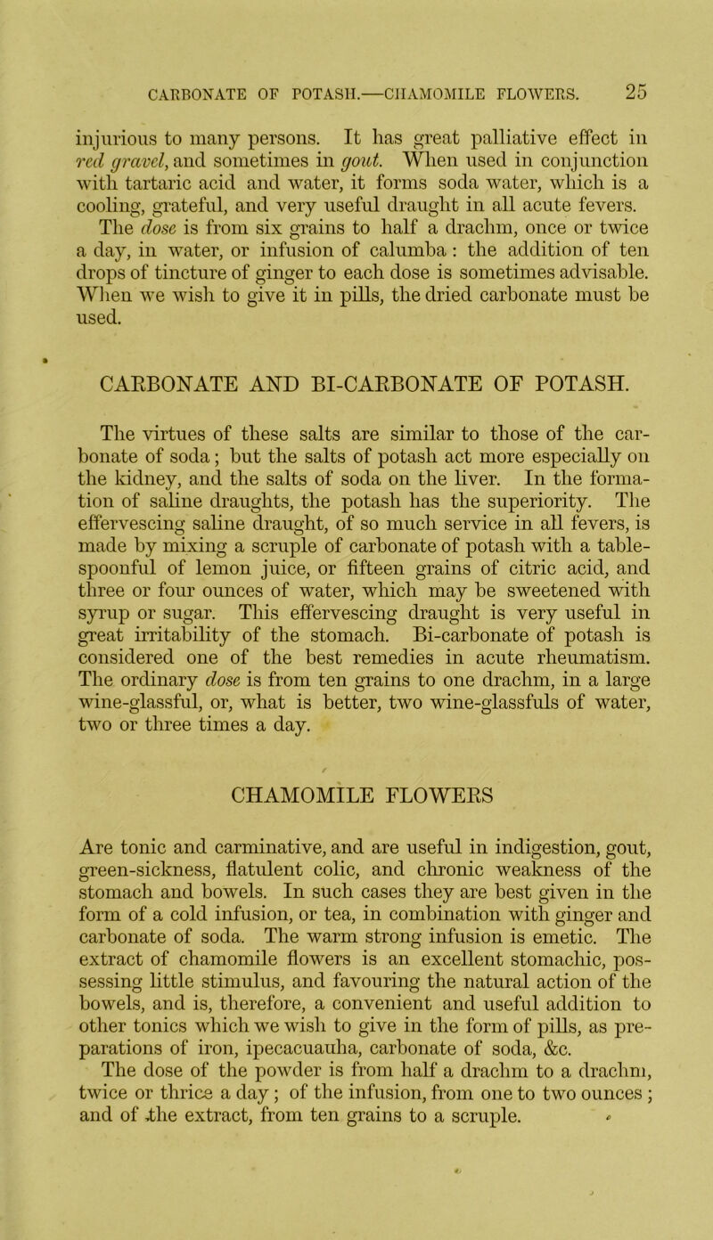 injurious to many persons. It has great palliative effect in red gravel, and sometimes in gout. When used in conjunction with tartaric acid and water, it forms soda water, which is a cooling, grateful, and very useful draught in all acute fevers. The dose is from six grains to half a drachm, once or twice a day, in water, or infusion of calumba: the addition of ten drops of tincture of ginger to each dose is sometimes advisable. When we wish to give it in pills, the dried carbonate must be used. CARBONATE AND BI-CARBONATE OF POTASH. The virtues of these salts are similar to those of the car- bonate of soda; but the salts of potash act more especially on the kidney, and the salts of soda on the liver. In the forma- tion of saline draughts, the potash has the superiority. The effervescing saline draught, of so much service in all fevers, is made by mixing a scruple of carbonate of potash with a table- spoonful of lemon juice, or fifteen grains of citric acid, and three or four ounces of water, which may be sweetened with syrup or sugar. This effervescing draught is very useful in great irritability of the stomach. Bi-carbonate of potash is considered one of the best remedies in acute rheumatism. The ordinary dose is from ten grains to one drachm, in a large wine-glassful, or, what is better, two wine-glassfuls of water, two or three times a day. CHAMOMILE FLOWERS Are tonic and carminative, and are useful in indigestion, gout, green-sickness, flatulent colic, and chronic weakness of the stomach and bowels. In such cases they are best given in the form of a cold infusion, or tea, in combination with ginger and carbonate of soda. The warm strong infusion is emetic. The extract of chamomile flowers is an excellent stomachic, pos- sessing little stimulus, and favouring the natural action of the bowels, and is, therefore, a convenient and useful addition to other tonics which we wish to give in the form of pills, as pre- parations of iron, ipecacuauha, carbonate of soda, &c. The dose of the powder is from half a drachm to a drachm, twice or thrice a day; of the infusion, from one to two ounces ; and of Hie extract, from ten grains to a scruple.