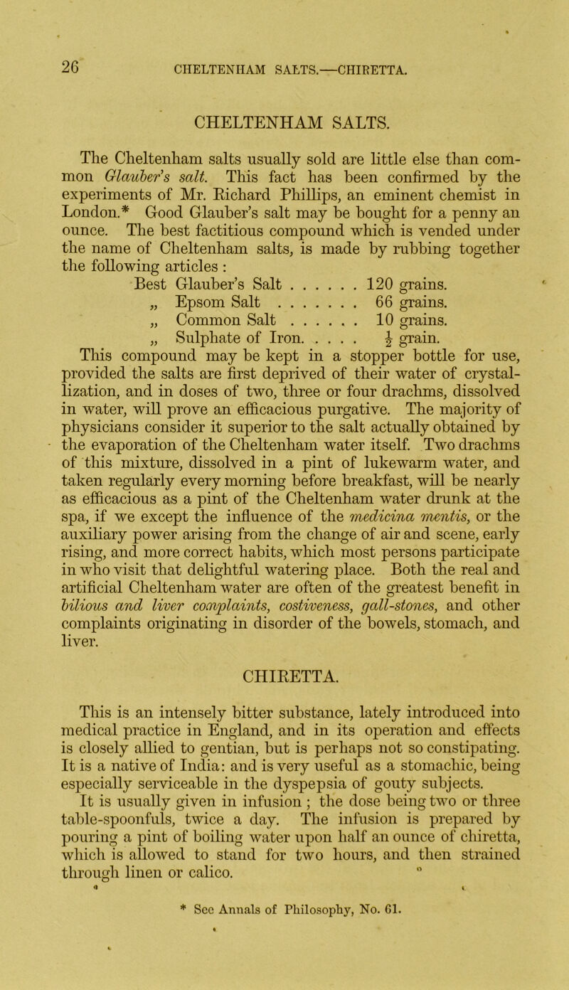 CHELTENHAM SALTS. The Cheltenham salts usually sold are little else than com- mon Glauber's salt. This fact has been confirmed by the experiments of Mr. Richard Phillips, an eminent chemist in London.* Good Glauber’s salt may be bought for a penny an ounce. The best factitious compound which is vended under the name of Cheltenham salts, is made by rubbing together the following articles : Best Glauber’s Salt 120 grains. „ Epsom Salt 66 grains. „ Common Salt ...... 10 grains. „ Sulphate of Iron \ grain. This compound may be kept in a stopper bottle for use, provided the salts are first deprived of their water of crystal- lization, and in doses of two, three or four drachms, dissolved in water, will prove an efficacious purgative. The majority of physicians consider it superior to the salt actually obtained by • the evaporation of the Cheltenham water itself. Two drachms of this mixture, dissolved in a pint of lukewarm water, and taken regularly every morning before breakfast, will be nearly as efficacious as a pint of the Cheltenham water drunk at the spa, if we except the influence of the medicina mentis, or the auxiliary power arising from the change of air and scene, early rising, and more correct habits, which most persons participate in who visit that delightful watering place. Both the real and artificial Cheltenham water are often of the greatest benefit in bilious and liver complaints, costiveness, gall-stones, and other complaints originating in disorder of the bowels, stomach, and liver. CHIRETTA. This is an intensely bitter substance, lately introduced into medical practice in England, and in its operation and effects is closely allied to gentian, but is perhaps not so constipating. It is a native of India: and is very useful as a stomachic, being especially serviceable in the dyspepsia of gouty subjects. It is usually given in infusion ; the dose being two or three table-spoonfuls, twice a day. The infusion is prepared by pouring a pint of boiling water upon half an ounce of chiretta, which is allowed to stand for two hours, and then strained through linen or calico. 0 \ * Sec Annals of Philosophy, No. Gl.