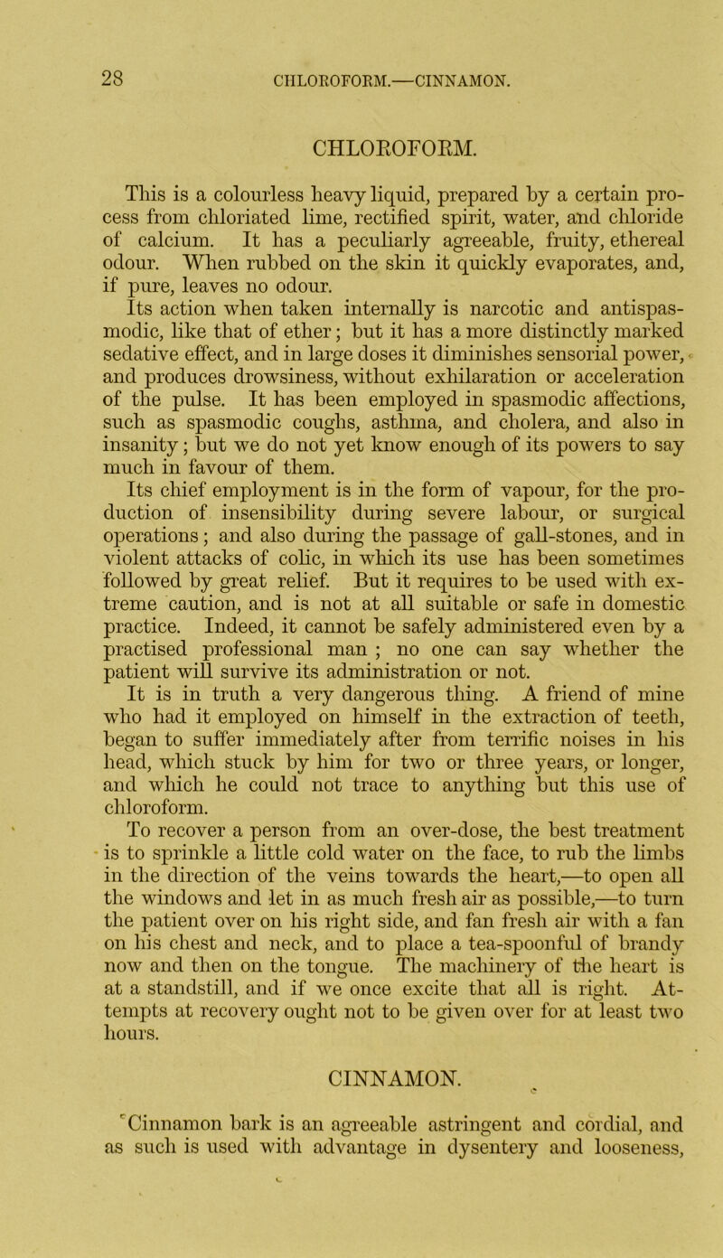 CHLOROFORM. This is a colourless heavy liquid, prepared by a certain pro- cess from chloriated lime, rectified spirit, water, and chloride of calcium. It has a peculiarly agreeable, fruity, ethereal odour. When rubbed on the skin it quickly evaporates, and, if pure, leaves no odour. Its action when taken internally is narcotic and antispas- modic, like that of ether; but it has a more distinctly marked sedative effect, and in large doses it diminishes sensorial power, and produces drowsiness, without exhilaration or acceleration of the pulse. It has been employed in spasmodic affections, such as spasmodic coughs, asthma, and cholera, and also in insanity; hut we do not yet know enough of its powers to say much in favour of them. Its chief employment is in the form of vapour, for the pro- duction of insensibility during severe labour, or surgical operations; and also during the passage of gall-stones, and in violent attacks of colic, in which its use has been sometimes followed by great relief. But it requires to be used with ex- treme caution, and is not at all suitable or safe in domestic practice. Indeed, it cannot he safely administered even by a practised professional man ; no one can say whether the patient wiU survive its administration or not. It is in truth a very dangerous thing. A friend of mine who had it employed on himself in the extraction of teeth, began to suffer immediately after from terrific noises in his head, which stuck by him for two or three years, or longer, and which he could not trace to anything but this use of chloroform. To recover a person from an over-dose, the best treatment is to sprinkle a little cold water on the face, to rub the limbs in the direction of the veins towards the heart,—to open all the windows and let in as much fresh air as possible,—to turn the patient over on his right side, and fan fresh air with a fan on his chest and neck, and to place a tea-spoonful of brandy now and then on the tongue. The machinery of the heart is at a standstill, and if we once excite that all is right. At- tempts at recovery ought not to be given over for at least two hours. CINNAMON. Cinnamon bark is an agreeable astringent and cordial, and as such is used with advantage in dysentery and looseness,