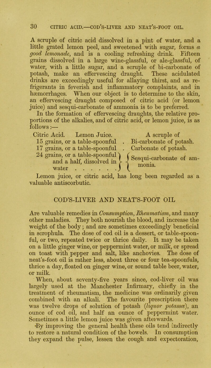 A scruple of citric acid dissolved in a pint of water, and a little grated lemon peel, and sweetened with sugar, forms a good lemonade, and is a cooling refreshing drink. Fifteen grains dissolved in a large wine-glassful, or ale-glassful, of water, with a little sugar, and a scruple of bi-carbonate of potash, make an effervescing draught. These acidulated drinks are exceedingly useful for allaying thirst, and as re- frigerants in feverish and inflammatory complaints, and in haemorrhages. When our object is to determine to the skin, an effervescing draught composed of citric acid (or lemon juice) and sesqui-carbonate of ammonia is to be preferred. In the formation of effervescing draughts, the relative pro- portions of the alkalies, and of citric acid, or lemon juice, is as follows:— Citric Acid. Lemon Juice. A scruple of 15 grains, or a table-spoonful . Bi-carbonate of potash. 17 grains, or a table-spoonful . Carbonate of potash. 24 grams, or a table-spoonful ^ 0 . T , « & J -u ir v i i • t j Sesqui-carbonate ol am- and a half, dissolved m j- 1 . water moma. Lemon juice, or citric acid, has long been regarded as a valuable antiscorbutic. COD’S-LIVER AND NEAT’S-FOOT OIL Are valuable remedies in Consumption, Rheumatism, and many other maladies. They both nourish the blood, and increase the weight of the body; and are sometimes exceedingly beneficial in scrophula. The dose of cod oil is a dessert, or table-spoon- ful, or two, repeated twice or thrice daily. It may be taken on a little ginger wine, or peppermint water, or milk, or spread on toast with pepper and salt, like anchovies. The dose of neat’s-foot oil is rather less, about three or four tea-spoonfuls, thrice a day, floated on ginger wine, or sound table beer, water, or milk. When, about seventy-five years since, cod-liver oil was largely used at the Manchester Infirmary, chiefly in the treatment of rheumatism, the medicine was ordinarily given combined with an alkali. The favourite prescription there was twelve drops of solution of potash (liquor potassce), an ounce of cod oil, and half an ounce of peppermint water. Sometimes a little lemon juice was given afterwards. •By improving the general health these oils tend indirectly to restore a natural condition of the bowels. In consumption they expand the pulse, lessen the cough and expectoration,