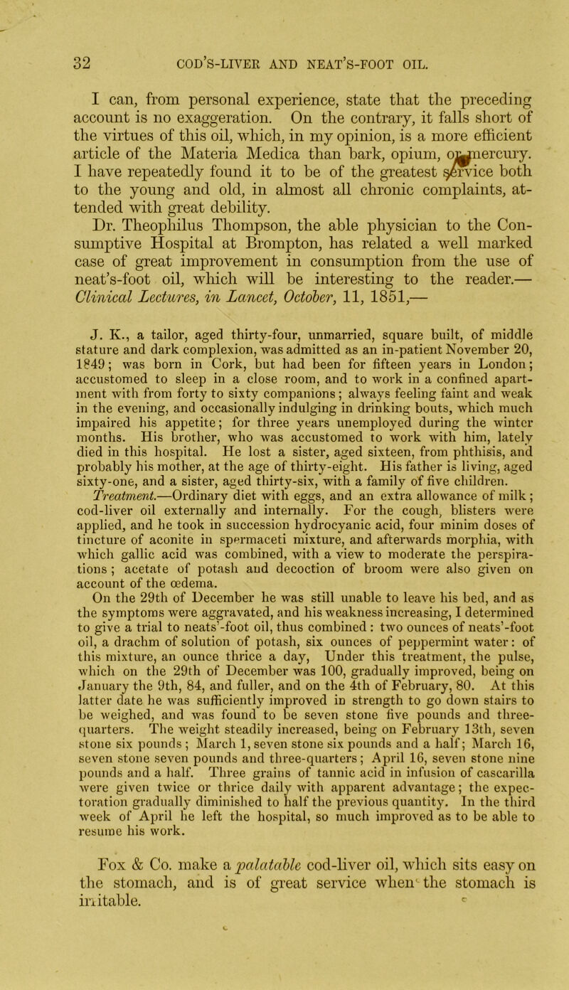 I can, from personal experience, state that the preceding account is no exaggeration. On the contrary, it falls short of the virtues of this oil, which, in my opinion, is a more efficient article of the Materia Medica than bark, opium, oMnercury. I have repeatedly found it to be of the greatest service both to the young and old, in almost all chronic complaints, at- tended with great debility. Dr. Theophilus Thompson, the able physician to the Con- sumptive Hospital at Brompton, has related a well marked case of great improvement in consumption from the use of neat’s-foot oil, which will be interesting to the reader.— Clinical Lectures, in Lancet, October, 11, 1851,— J. K., a tailor, aged thirty-four, unmarried, square built, of middle stature and dark complexion, was admitted as an in-patient November 20, 1849; was born in Cork, but had been for fifteen years in London; accustomed to sleep in a close room, and to work in a confined apart- ment with from forty to sixty companions; always feeling faint and weak in the evening, and occasionally indulging in drinking bouts, which much impaired his appetite; for three years unemployed during the winter months. His brother, who was accustomed to work with him, lately died in this hospital. He lost a sister, aged sixteen, from phthisis, and probably his mother, at the age of thirty-eight. His father is living, aged sixty-one, and a sister, aged thirty-six, with a family of five children. Treatment.—Ordinary diet with eggs, and an extra allowance of milk ; cod-liver oil externally and internally. For the cough, blisters were applied, and he took in succession hydrocyanic acid, four minim doses of tincture of aconite in spermaceti mixture, and afterwards morphia, with which gallic acid was combined, with a view to moderate the perspira- tions ; acetate of potash and decoction of broom were also given on account of the oedema. On the 29th of December he was still unable to leave his bed, and as the symptoms were aggravated, and his weakness increasing, I determined to give a trial to neats’-foot oil, thus combined: two ounces of neats’-foot oil, a drachm of solution of potash, six ounces of peppermint water: of this mixture, an ounce thrice a day, Under this treatment, the pulse, which on the 29th of December was 100, gradually improved, being on January the 9th, 84, and fuller, and on the 4th of February, 80. At this latter date he was sufficiently improved in strength to go down stairs to be weighed, and was found to be seven stone five pounds and three- quarters. The weight steadily increased, being on February 13th, seven stone six pounds ; March 1, seven stone six pounds and a half; March 16, seven stone seven pounds and three-quarters; April 16, seven stone nine pounds and a half. Three grains of tannic acid in infusion of cascarilla were given twice or thrice daily with apparent advantage; the expec- toration gradually diminished to half the previous quantity. In the third week of April he left the hospital, so much improved as to be able to resume his work. Fox & Co. make a palatable cod-liver oil, which sits easy on the stomach, and is of great service when' the stomach is irritable. c