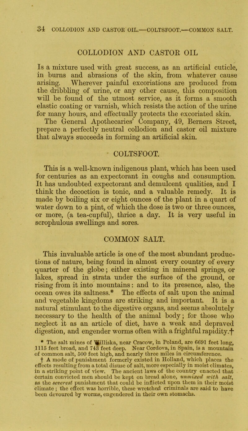 COLLODION AND CASTOR OIL Is a mixture used with great success, as an artificial cuticle, in burns and abrasions of the skin, from whatever cause arising. Wherever painful excoriations are produced from the dribbling of urine, or any other cause, this composition will he found of the utmost service, as it forms a smooth elastic coating or varnish, which resists the action of the urine for many hours, and effectually protects the excoriated skin. The General Apothecaries’ Company, 49, Berners Street, prepare a perfectly neutral collodion and castor oil mixture that always succeeds in forming an artificial skin. ■ COLTSFOOT. This is a well-known indigenous plant, which has been used for centuries as an expectorant in coughs and consumption. It has undoubted expectorant and demulcent qualities, and I think the decoction is tonic, and a valuable remedy. It is made by boiling six or eight ounces of the plant in a quart of water down to a pint, of which the dose is two or three ounces, or more, (a tea-cupful), thrice a day. It is very useful in scrophulous swellings and sores. COMMON SALT. This invaluable article is one of the most abundant produc- tions of nature, being found in almost every country of every quarter of the globe; either existing in mineral springs, or lakes, spread in strata under the surface of the ground, or rising from it into mountains: and to its presence, also, the ocean owes its saltness.* The effects of salt upon the animal and vegetable kingdoms are striking and important. It is a natural stimulant to the digestive organs, and seems absolutely necessary to the health of the animal body; for those who neglect it as an article of diet, have a weak and depraved digestion, and engender worms often with a frightful rapidity. *f- * The salt mines of ^illiska, near Cracow, in Poland, are 6691 feet long, 1115 feet broad, and 743 feet deep. Near Cordova, in Spain, is a mountain of common salt, 500 feet high, and nearly three miles in circumference. f A mode of punishment formerly existed in Holland, which places the effects resulting from a total disuse of salt, more especially in moist climates, in a striking point of view. The ancient laws of the country enacted that certain convicted men should be kept on bread alone, unmixfd with salt, as the severest punishment that could be inflicted upon them in their moist climate ; the effect was horrible, these wretched criminals are said to have been devoured by worms, engendered in their own stomachs.