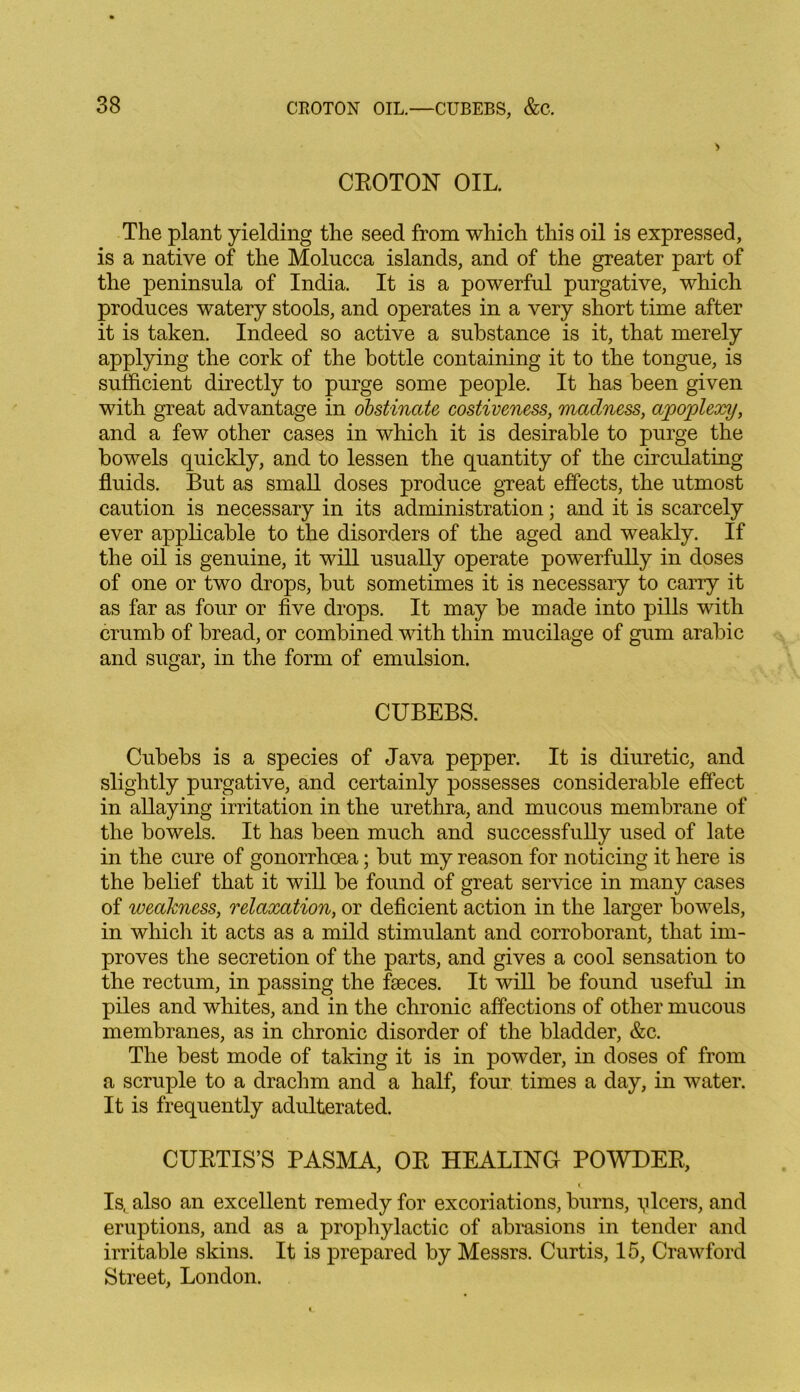 CBOTON OIL. The plant yielding the seed from which this oil is expressed, is a native of the Molucca islands, and of the greater part of the peninsula of India. It is a powerful purgative, which produces watery stools, and operates in a very short time after it is taken. Indeed so active a substance is it, that merely applying the cork of the bottle containing it to the tongue, is sufficient directly to purge some people. It has been given with great advantage in obstinate costiveness, madness, apoplexy, and a few other cases in which it is desirable to purge the bowels quickly, and to lessen the quantity of the circulating fluids. But as small doses produce great effects, the utmost caution is necessary in its administration; and it is scarcely ever applicable to the disorders of the aged and weakly. If the oil is genuine, it will usually operate powerfully in doses of one or two drops, but sometimes it is necessary to carry it as far as four or five drops. It may be made into pills with crumb of bread, or combined with thin mucilage of gum arabic and sugar, in the form of emulsion. CUBEBS. Cubebs is a species of Java pepper. It is diuretic, and slightly purgative, and certainly possesses considerable effect in allaying irritation in the urethra, and mucous membrane of the bowels. It has been much and successfully used of late in the cure of gonorrhoea; but my reason for noticing it here is the belief that it will be found of great service in many cases of weakness, relaxation, or deficient action in the larger bowels, in which it acts as a mild stimulant and corroborant, that im- proves the secretion of the parts, and gives a cool sensation to the rectum, in passing the faeces. It will be found useful in piles and whites, and in the chronic affections of other mucous membranes, as in chronic disorder of the bladder, &c. The best mode of taking it is in powder, in doses of from a scruple to a drachm and a half, four times a day, in water. It is frequently adulterated. CUBTIS’S PASMA, OB HEALING POWDEB, Is. also an excellent remedy for excoriations, burns, plcers, and eruptions, and as a prophylactic of abrasions in tender and irritable skins. It is prepared by Messrs. Curtis, 15, Crawford Street, London.