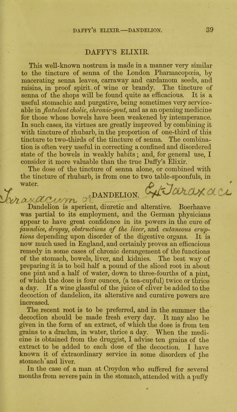 DAFFY’S ELIXIR This well-known nostrum is made in a manner very similar to the tincture of senna of the London Pharmacopoeia, by macerating senna leaves, carraway and cardamom seeds, and raisins, in proof spirit. of wine or brandy. The tincture of senna of the shops will be found quite as efficacious. It is a useful stomachic and purgative, being sometimes very service- able in flatulent cholic, chronic-gout, and as an opening medicine for those whose bowels have been weakened by intemperance. In such cases, its virtues are greatly improved by combining it with tincture of rhubarb, in the proportion of one-third of this tincture to two-thirds of the tincture of senna. The combina- tion is often very useful in correcting a confined and disordered state of the bowels in weakly habits; and, for general use, I consider it more valuable than the true Daffy’s Elixir. The dose of the tincture of senna alone, or combined with the tincture of rhubarb, is from one to two table-spoonfuls, in water. A vy f. ~ _ , DANDELION. Dandelion is aperient, diuretic and alterative. Boerhaave was partial to its employment, and the German physicians appear to have great confidence in its powers in the cure of jaundice, dropsy, obstructions of the liver, and cutaneous erup- tions depending upon disorder of the digestive organs. It is now much used in England, and certainly proves an efficacious remedy in some cases of chronic derangement of the functions of the stomach, bowels, liver, and kidnies. The best way of preparing it is to boil half a pound of the sliced root in about one pint and a half of water, down to three-fourths of a pint, of which the dose is four ounces, (a tea-cupful) twice or thrice a day. If a wine glassful of the juice of chver be added to the decoction of dandelion, its alterative and curative powers are increased. The recent root is to be preferred, and in the summer the decoction should be made fresh every day. It may also be given in the form of an extract, of which the dose is from ten grains to a drachm, in water, thrice a day. When the medi- cine is obtained from the druggist, I advise ten grains of the extract to be added to each dose of the decoction. I have known it of extraordinary service in some disorders of the stomach and liver. In the case of a man at Croydon who suffered for several months from severe pain in the stomach, attended with a puffy