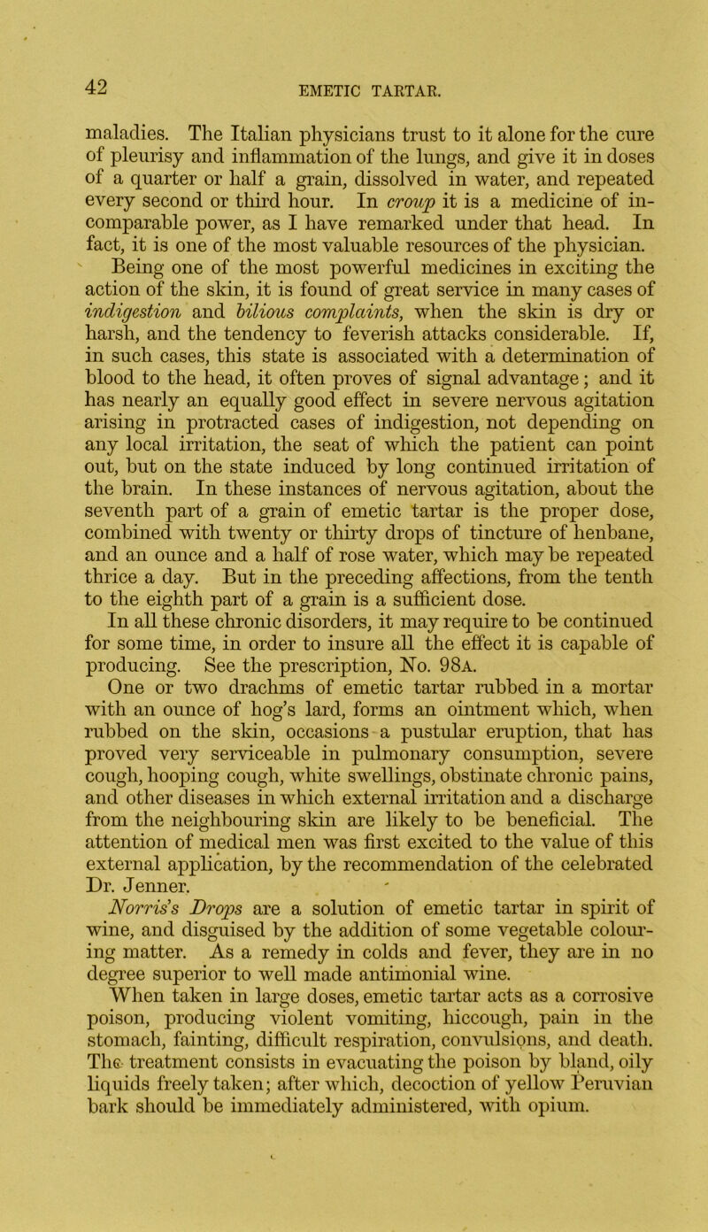 maladies. The Italian physicians trust to it alone for the cure of pleurisy and inflammation of the lungs, and give it in doses of a quarter or half a grain, dissolved in water, and repeated every second or third hour. In croup it is a medicine of in- comparable power, as I have remarked under that head. In fact, it is one of the most valuable resources of the physician. Being one of the most powerful medicines in exciting the action of the skin, it is found of great service in many cases of indigestion and bilious complaints, when the skin is dry or harsh, and the tendency to feverish attacks considerable. If, in such cases, this state is associated with a determination of blood to the head, it often proves of signal advantage; and it has nearly an equally good effect in severe nervous agitation arising in protracted cases of indigestion, not depending on any local irritation, the seat of which the patient can point out, but on the state induced by long continued irritation of the brain. In these instances of nervous agitation, about the seventh part of a grain of emetic tartar is the proper dose, combined with twenty or thirty drops of tincture of henbane, and an ounce and a half of rose water, which may be repeated thrice a day. But in the preceding affections, from the tenth to the eighth part of a grain is a sufficient dose. In all these chronic disorders, it may require to be continued for some time, in order to insure all the effect it is capable of producing. See the prescription, No. 98a. One or two drachms of emetic tartar rubbed in a mortar with an ounce of hog’s lard, forms an ointment which, when rubbed on the skin, occasions a pustular eruption, that has proved very serviceable in pulmonary consumption, severe cough, hooping cough, white swellings, obstinate chronic pains, and other diseases in which external irritation and a discharge from the neighbouring skin are likely to be beneficial. The attention of medical men was first excited to the value of this external application, by the recommendation of the celebrated Dr. Jenner. Norris s Drops are a solution of emetic tartar in spirit of wine, and disguised by the addition of some vegetable colour- ing matter. As a remedy in colds and fever, they are in no degree superior to well made antimonial wine. When taken in large doses, emetic tartar acts as a corrosive poison, producing violent vomiting, hiccough, pain in the stomach, fainting, difficult respiration, convulsions, and death. The- treatment consists in evacuating the poison by bland, oily liquids freely taken; after which, decoction of yellow Peruvian bark should be immediately administered, with opium.