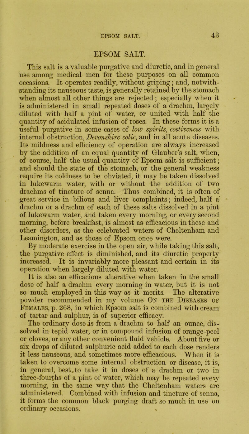 EPSOM SALT. This salt is a valuable purgative and diuretic, and in general use among medical men for these purposes on all common occasions. It operates readily, without griping; and, notwith- standing its nauseous taste, is generally retained by the stomach when almost all other things are rejected; especially when it is administered in small repeated doses of a drachm, largely diluted with half a pint of water, or united with half the quantity of acidulated infusion of roses. In these forms it is a useful purgative in some cases of low spirits, costiveness with internal obstruction, Devonshire colic, and in all acute diseases. Its mildness and efficiency of operation are always increased by the addition of an equal quantity of Glauber’s salt, when, of course, half the usual quantity of Epsom salt is sufficient; and should the state of the stomach, or the general weakness require its coldness to be obviated, it may be taken dissolved in lukewarm water, with or without the addition of two drachms of tincture of senna. Thus combined, it is often of great service in bilious and liver complaints; indeed, half a' drachm or a drachm of each of these salts dissolved in a pint of lukewarm water, and taken every morning, or every second morning, before breakfast, is almost as efficacious in these and other disorders, as the celebrated waters of Cheltenham and Leamington, and as those of Epsom once were. By moderate exercise in the open air, while taking this salt, the purgative effect is diminished, and its diuretic property increased. It is invariably more pleasant and certain in its operation when largely diluted with water. It is also an efficacious alterative when taken in the small dose of half a drachm every morning in water, but it is not so much employed in this way as it merits. The alterative powder recommended in my volume On the Diseases of Females, p. 268, in which Epsom salt is combined with cream of tartar and sulphur, is of superior efficacy. The ordinary dose is from a drachm to half an ounce, dis- solved in tepid water, or in compound infusion of orange-peel or cloves, or any other convenient fluid vehicle. About five or six drops of diluted sulphuric acid added to each dose renders it less nauseous, and sometimes more efficacious. When it is taken to overcome some internal obstruction or disease, it is, in general, best , to take it in doses of a drachm or two in three-fourflis of a pint of water, which may be repeated evesy morning, in the same way that the Cheltenham waters are administered. Combined with infusion and tincture of senna, it forms the common black purging draft so much in use on ordinary occasions.