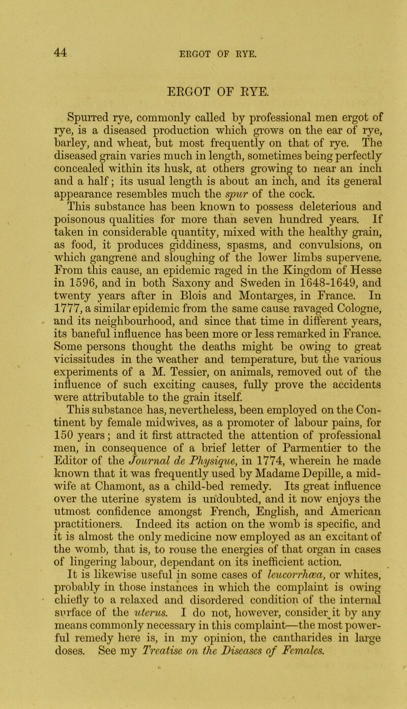ERGOT OF RYE. Spurred rye, commonly called by professional men ergot of rye, is a diseased production which grows on the ear of rye, barley, and wheat, but most frequently on that of rye. The diseased grain varies much in length, sometimes being perfectly concealed within its husk, at others growing to near an inch and a half; its usual length is about an inch, and its general appearance resembles much the spur of the cock. This substance has been known to possess deleterious and poisonous qualities for more than seven hundred years. If taken in considerable quantity, mixed with the healthy grain, as food, it produces giddiness, spasms, and convulsions, on which gangrene and sloughing of the lower limbs supervene. From this cause, an epidemic raged in the Kingdom of Hesse in 1596, and in both Saxony and Sweden in 1648-1649, and twenty years after in Blois and Montarges, in France. In 1777, a similar epidemic from the same cause ravaged Cologne, and its neighbourhood, and since that time in different years, its baneful influence has been more or less remarked in France. Some persons thought the deaths might be owing to great vicissitudes in the weather and temperature, but the various experiments of a M. Tessier, on animals, removed out of the influence of such exciting causes, fully prove the accidents were attributable to the grain itself. This substance has, nevertheless, been employed on the Con- tinent by female midwives, as a promoter of labour pains, for 150 years; and it first attracted the attention of professional men, in consequence of a brief letter of Parmentier to the Editor of the Journal de Physique, in 1774, wherein he made known that it was frequently used by Madame Depille, a mid- wife at Chamont, as a child-bed remedy. Its great influence over the uterine system is undoubted, and it now enjoys the utmost confidence amongst French, English, and American practitioners. Indeed its action on the womb is specific, and it is almost the only medicine now employed as an excitant of the womb, that is, to rouse the energies of that organ in cases of lingering labour, dependant on its inefficient action. It is likewise useful in some cases of leucorrhcca, or whites, probably in those instances in which the complaint is owing chiefly to a relaxed and disordered condition of the internal surface of the uterus. I do not, however, consider it by any means commonly necessary in this complaint—the most power- ful remedy here is, in my opinion, the cantharides in large doses. See my Treatise on the Diseases of Females.