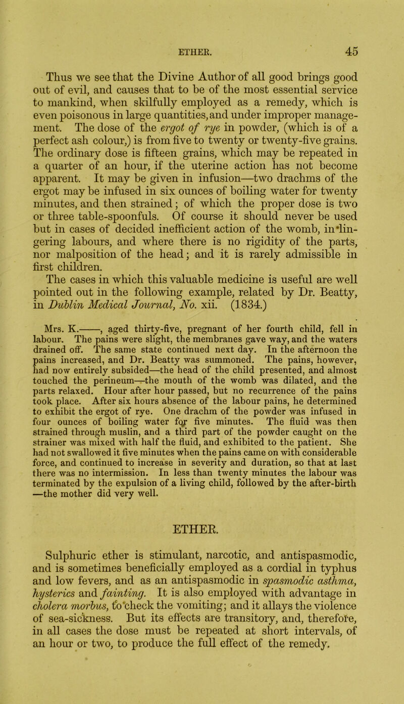 Thus we see that the Divine Author of all good brings good out of evil, and causes that to be of the most essential service to mankind, when skilfully employed as a remedy, which is even poisonous in large quantities, and under improper manage- ment. The dose of the ergot of rye in powder, (which is of a perfect ash colour,) is from five to twenty or twenty-five grains. The ordinary dose is fifteen grains, which may be repeated in a quarter of an hour, if the uterine action has not become apparent. It may be given in infusion—two drachms of the ergot may be infused in six ounces of boiling water for twenty minutes, and then strained; of which the proper dose is two or three table-spoonfuls. Of course it should never be used but in cases of decided inefficient action of the womb, in •lin- gering labours, and where there is no rigidity of the parts, nor malposition of the head; and it is rarely admissible in first children. The cases in which this valuable medicine is useful are well pointed out in the following example, related by Dr. Beatty, in Dublin Medical Journal, No. xii. (1834.) Mrs. K. , aged thirty-five, pregnant of her fourth child, fell in labour. The pains were slight, the membranes gave way, and the waters drained off. The same state continued next day. In the afternoon the pains increased, and Dr. Beatty was summoned. The pains, however, had now entirely subsided—the head of the child presented, and almost touched the perineum—the mouth of the womb was dilated, and the parts relaxed. Hour after hour passed, but no recurrence of the pains took place. After six hours absence of the labour pains, he determined to exhibit the ergot of rye. One drachm of the powder was infused in four ounces of boiling water fo/ five minutes. The fluid was then strained through muslin, and a thud part of the powder caught on the strainer was mixed with half the fluid, and exhibited to the patient. She had not swallowed it five minutes when the pains came on with considerable force, and continued to increase in severity and duration, so that at last there was no intermission. In less than twenty minutes the labour was terminated by the expulsion of a living child, followed by the after-birth —the mother did very well. ETHER. Sulphuric ether is stimulant, narcotic, and antispasmodic, and is sometimes beneficially employed as a cordial in typhus and low fevers, and as an antispasmodic in spasmodic asthma, hysterics and fainting. It is also employed with advantage in cholera morbus, fo'check the vomiting; and it allays the violence of sea-sickness. But its effects are transitory, and, therefore, in all cases the dose must be repeated at short intervals, of an hour or two, to produce the full effect of the remedy.