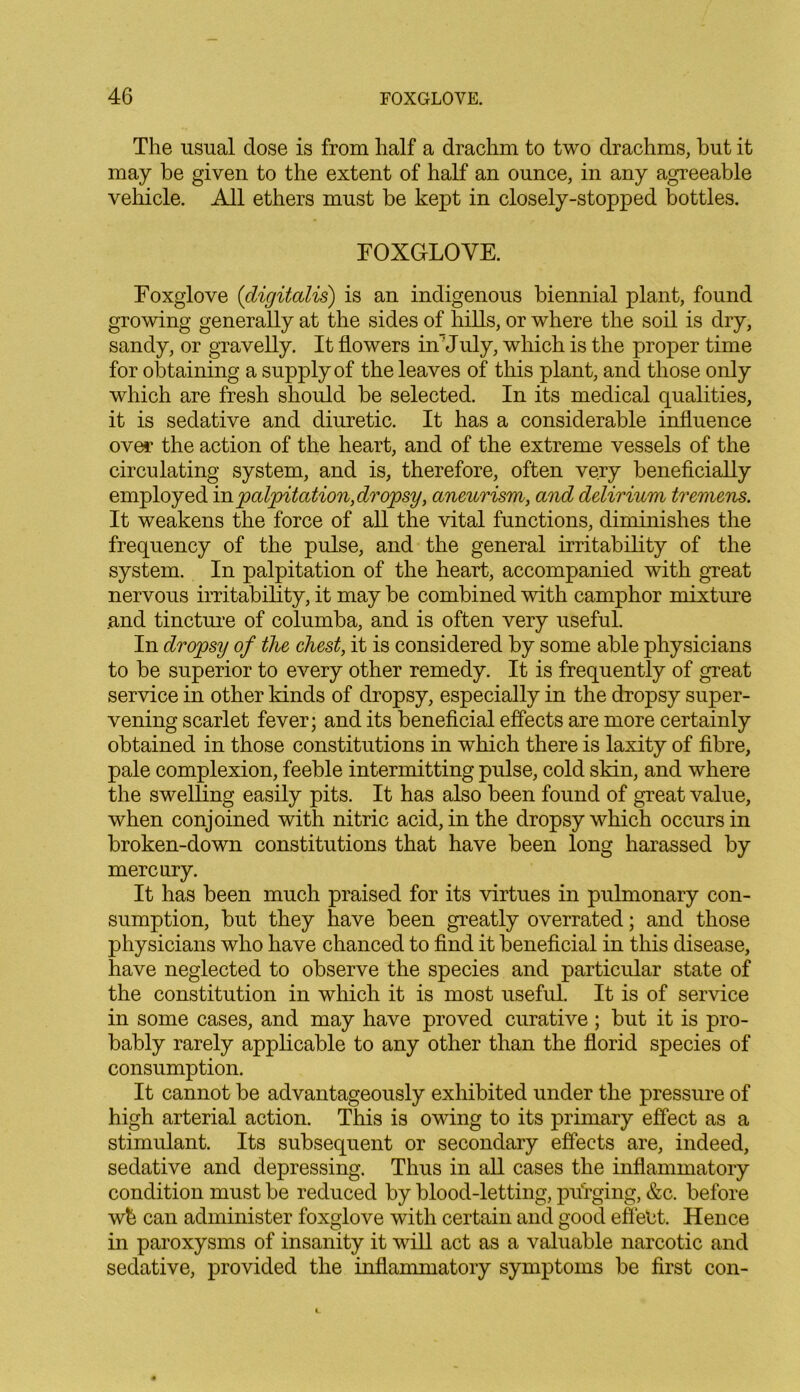 The usual dose is from half a drachm to two drachms, but it may be given to the extent of half an ounce, in any agreeable vehicle. All ethers must be kept in closely-stopped bottles. FOXGLOVE. Foxglove (digitalis) is an indigenous biennial plant, found growing generally at the sides of hills, or where the soil is dry, sandy, or gravelly. It flowers iAJuly, which is the proper time for obtaining a supply of the leaves of this plant, and those only which are fresh should be selected. In its medical qualities, it is sedative and diuretic. It has a considerable influence over the action of the heart, and of the extreme vessels of the circulating system, and is, therefore, often very beneficially employed inpalpitation,dropsy, aneurism, and delirium tremens. It weakens the force of all the vital functions, diminishes the frequency of the pulse, and the general irritability of the system. In palpitation of the heart, accompanied with great nervous irritability, it may be combined with camphor mixture .and tincture of columba, and is often very useful. In dropsy of the chest, it is considered by some able physicians to be superior to every other remedy. It is frequently of great service in other kinds of dropsy, especially in the dropsy super- vening scarlet fever; and its beneficial effects are more certainly obtained in those constitutions in which there is laxity of fibre, pale complexion, feeble intermitting pulse, cold skin, and where the swelling easily pits. It has also been found of great value, when conjoined with nitric acid, in the dropsy which occurs in broken-down constitutions that have been long harassed by mercury. It has been much praised for its virtues in pulmonary con- sumption, but they have been greatly overrated; and those physicians who have chanced to find it beneficial in this disease, have neglected to observe the species and particular state of the constitution in which it is most useful. It is of service in some cases, and may have proved curative ; but it is pro- bably rarely applicable to any other than the florid species of consumption. It cannot be advantageously exhibited under the pressure of high arterial action. This is owing to its primary effect as a stimulant. Its subsequent or secondary effects are, indeed, sedative and depressing. Thus in all cases the inflammatory condition must be reduced by blood-letting, purging, &c. before wb can administer foxglove with certain and good effeht. Hence in paroxysms of insanity it will act as a valuable narcotic and sedative, provided the inflammatory symptoms be first con-