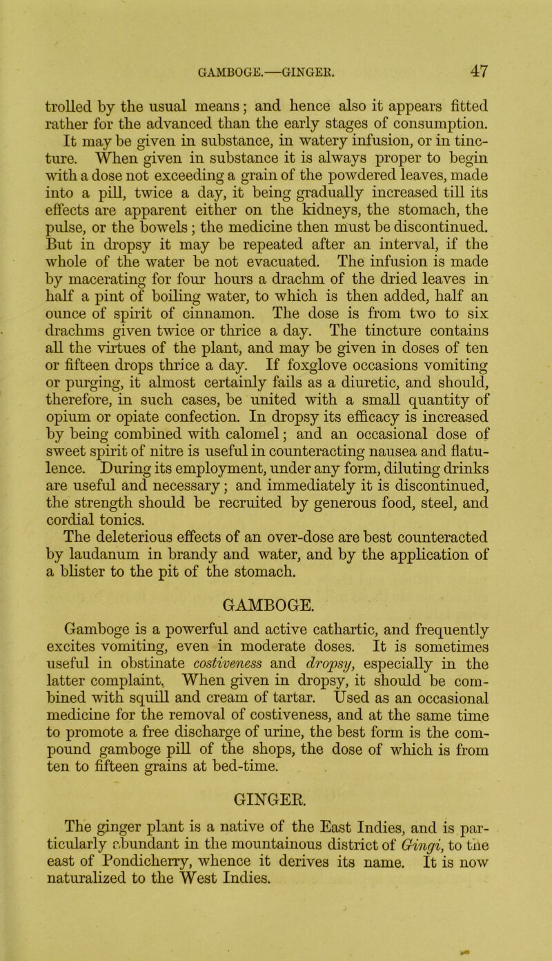 trolled by the usual means; and hence also it appears fitted rather for the advanced than the early stages of consumption. It may be given in substance, in watery infusion, or in tinc- ture. When given in substance it is always proper to begin with a dose not exceeding a grain of the powdered leaves, made into a pill, twice a day, it being gradually increased till its effects are apparent either on the kidneys, the stomach, the pulse, or the bowels; the medicine then must be discontinued. But in dropsy it may be repeated after an interval, if the whole of the water be not evacuated. The infusion is made by macerating for four hours a drachm of the dried leaves in half a pint of boiling water, to which is then added, half an ounce of spirit of cinnamon. The dose is from two to six drachms given twice or thrice a day. The tincture contains all the virtues of the plant, and may be given in doses of ten or fifteen drops thrice a day. If foxglove occasions vomiting or purging, it almost certainly fails as a diuretic, and should, therefore, in such cases, be united with a small quantity of opium or opiate confection. In dropsy its efficacy is increased by being combined with calomel; and an occasional dose of sweet spirit of nitre is useful in counteracting nausea and flatu- lence. During its employment, under any form, diluting drinks are useful and necessary; and immediately it is discontinued, the strength should be recruited by generous food, steel, and cordial tonics. The deleterious effects of an over-dose are best counteracted by laudanum in brandy and water, and by the application of a blister to the pit of the stomach. GAMBOGE. Gamboge is a powerful and active cathartic, and frequently excites vomiting, even in moderate doses. It is sometimes useful in obstinate costiveness and dropsy, especially in the latter complaint. When given in dropsy, it should be com- bined with squill and cream of tartar. Used as an occasional medicine for the removal of costiveness, and at the same time to promote a free discharge of urine, the best form is the com- pound gamboge pill of the shops, the dose of which is from ten to fifteen grains at bed-time. GINGER. The ginger plant is a native of the East Indies, and is par- ticularly abundant in the mountainous district of Gingi, to the east of Pondicherry, whence it derives its name. It is now naturalized to the West Indies.