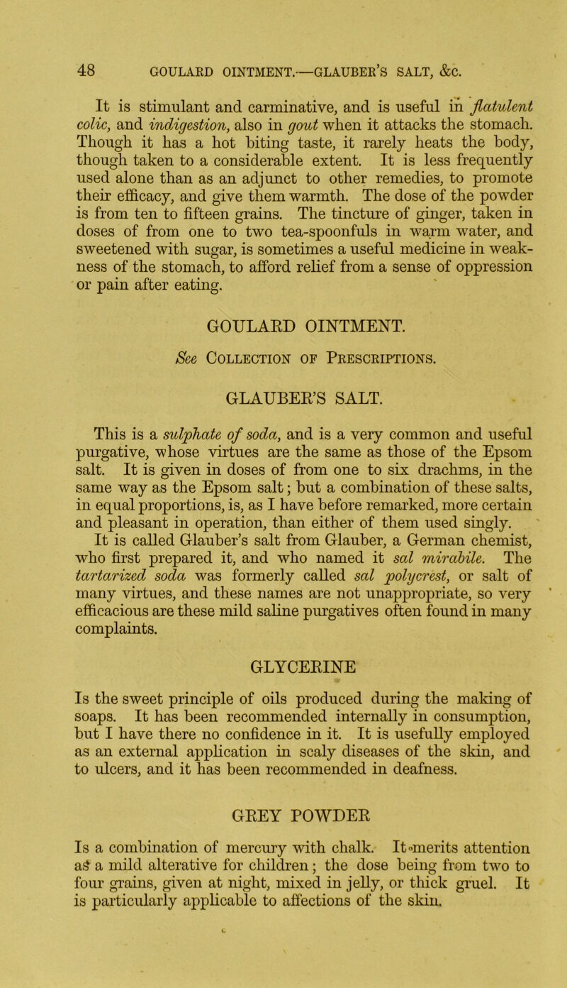 It is stimulant and carminative, and is useful in flatulent colic, and indigestion, also in gout when it attacks the stomach. Though it has a hot biting taste, it rarely heats the body, though taken to a considerable extent. It is less frequently used alone than as an adjunct to other remedies, to promote their efficacy, and give them warmth. The dose of the powder is from ten to fifteen grains. The tincture of ginger, taken in doses of from one to two tea-spoonfuls in warm water, and sweetened with sugar, is sometimes a useful medicine in weak- ness of the stomach, to afford relief from a sense of oppression or pain after eating. GOULARD OINTMENT. Sec Collection of Prescriptions. GLAUBER’S SALT. This is a sulphate of soda, and is a very common and useful purgative, whose virtues are the same as those of the Epsom salt. It is given in doses of from one to six drachms, in the same way as the Epsom salt; but a combination of these salts, in equal proportions, is, as I have before remarked, more certain and pleasant in operation, than either of them used singly. It is called Glauber’s salt from Glauber, a German chemist, who first prepared it, and who named it sal mirabile. The tartarized soda was formerly called sal polycrest, or salt of many virtues, and these names are not unappropriate, so very efficacious are these mild saline purgatives often found in many complaints. GLYCERINE Is the sweet principle of oils produced during the making of soaps. It has been recommended internally in consumption, but I have there no confidence in it. It is usefully employed as an external application in scaly diseases of the skin, and to ulcers, and it has been recommended in deafness. GREY POWDER Is a combination of mercury with chalk. It-merits attention a£ a mild alterative for children; the dose being from two to four grains, given at night, mixed in jelly, or thick gruel. It is particularly applicable to affections of the skin.