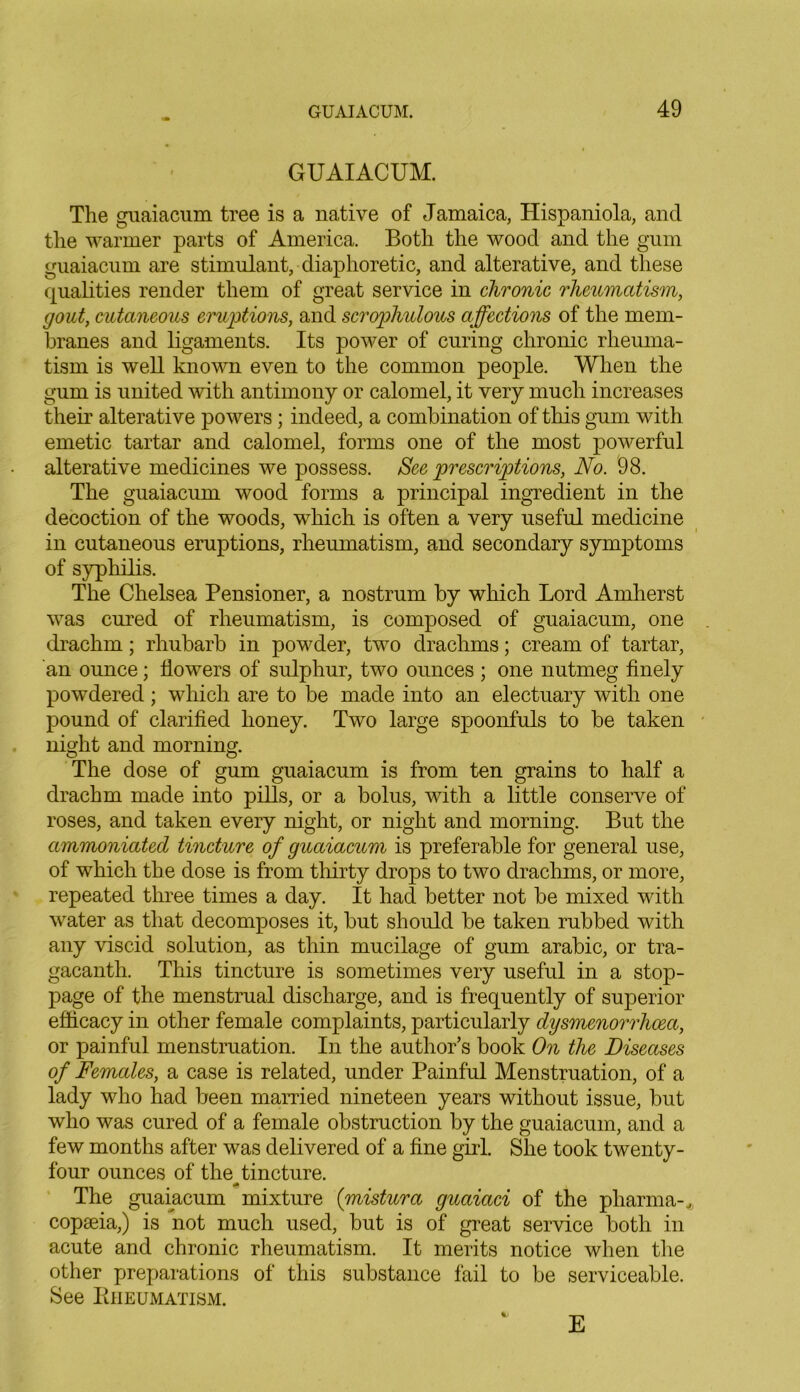 GUAIACUM. The guaiacum tree is a native of Jamaica, Hispaniola, and the warmer parts of America. Both the wood and the gum guaiacum are stimulant, diaphoretic, and alterative, and these qualities render them of great service in chronic rheumatism, gout, cutaneous eruptions, and scrophulous affections of the mem- branes and ligaments. Its power of curing chronic rheuma- tism is well known even to the common people. When the gum is united with antimony or calomel, it very much increases their alterative powers ; indeed, a combination of this gum with emetic tartar and calomel, forms one of the most powerful alterative medicines we possess. See prescriptions, No. 98. The guaiacum wood forms a principal ingredient in the decoction of the woods, which is often a very useful medicine in cutaneous eruptions, rheumatism, and secondary symptoms of syphilis. The Chelsea Pensioner, a nostrum by which Lord Amherst was cured of rheumatism, is composed of guaiacum, one drachm; rhubarb in powder, two drachms; cream of tartar, an ounce; flowers of sulphur, two ounces ; one nutmeg finely powdered; which are to be made into an electuary with one pound of clarified honey. Two large spoonfuls to be taken night and morning. The dose of gum guaiacum is from ten grains to half a drachm made into pills, or a bolus, with a little conserve of roses, and taken every night, or night and morning. But the ammoniated tincture of guaiacum is preferable for general use, of which the dose is from thirty drops to two drachms, or more, repeated three times a day. It had better not be mixed with water as that decomposes it, but should be taken rubbed with any viscid solution, as thin mucilage of gum arabic, or tra- gacanth. This tincture is sometimes very useful in a stop- page of the menstrual discharge, and is frequently of superior efficacy in other female complaints, particularly dysmenorrhcea, or painful menstruation. In the author’s book On the Diseases of Females, a case is related, under Painful Menstruation, of a lady who had been married nineteen years without issue, but who was cured of a female obstruction by the guaiacum, and a few months after was delivered of a fine girl. She took twenty- four ounces of the^ tincture. The guaiacum mixture (mistura guaiaci of the pharma-* copaeia,) is not much used, but is of great service both in acute and chronic rheumatism. It merits notice when the other preparations of this substance fail to be serviceable. See Rheumatism. E