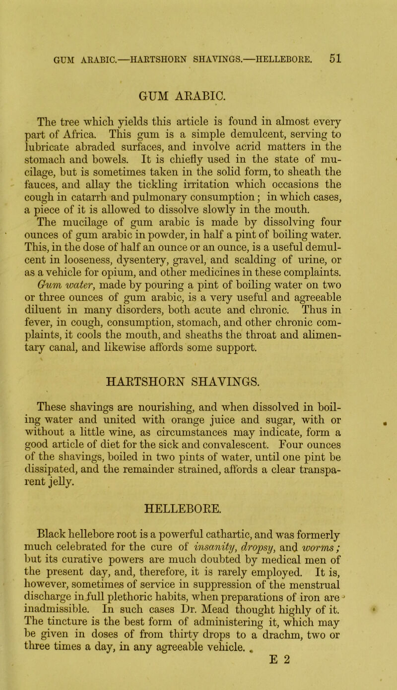 GUM ARABIC. The tree which yields this article is found in almost every part of Africa. This gum is a simple demulcent, serving to lubricate abraded surfaces, and involve acrid matters in the stomach and bowels. It is chiefly used in the state of mu- cilage, but is sometimes taken in the solid form, to sheath the fauces, and allay the tickling irritation which occasions the cough in catarrh and pulmonary consumption; in which cases, a piece of it is allowed to dissolve slowly in the mouth. The mucilage of gum arabic is made by dissolving four ounces of gum arabic in powder, in half a pint of boiling water. This, in the dose of half an ounce or an ounce, is a useful demul- cent in looseness, dysentery, gravel, and scalding of urine, or as a vehicle for opium, and other medicines in these complaints. Gum water, made by pouring a pint of boiling water on two or three ounces of gum arabic, is a very useful and agreeable diluent in many disorders, both acute and chronic. Thus in fever, in cough, consumption, stomach, and other chronic com- plaints, it cools the mouth, and sheaths the throat and alimen- tary canal, and likewise affords some support. HARTSHORN SHAVINGS. These shavings are nourishing, and when dissolved in boil- ing water and united with orange juice and sugar, with or without a little wine, as circumstances may indicate, form a good article of diet for the sick and convalescent. Four ounces of the shavings, boiled in two pints of water, until one pint be dissipated, and the remainder strained, affords a clear transpa- rent jelly. HELLEBORE. Black hellebore root is a powerful cathartic, and was formerly much celebrated for the cure of insanity, dropsy, and worms ; but its curative powers are much doubted by medical men of the present day, and, therefore, it is rarely employed. It is, however, sometimes of service in suppression of the menstrual discharge in full plethoric habits, when preparations of iron are j inadmissible. In such cases Dr. Mead thought highly of it. The tincture is the best form of administering it, which may be given in doses of from thirty drops to a drachm, two or three times a day, in any agreeable vehicle. * E 2