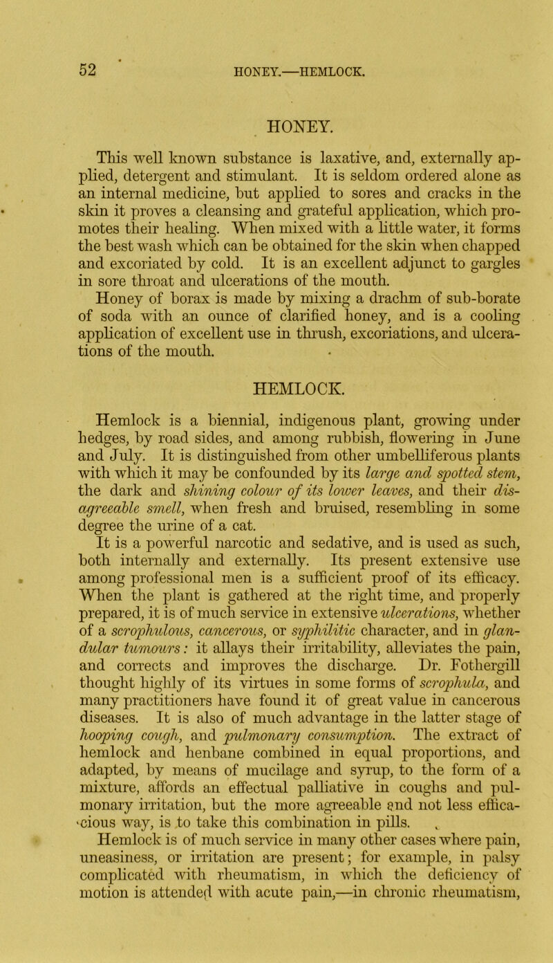 HONEY. This well known substance is laxative, and, externally ap- plied, detergent and stimulant. It is seldom ordered alone as an internal medicine, but applied to sores and cracks in the skin it proves a cleansing and grateful application, which pro- motes their healing. When mixed with a little water, it forms the best wash which can he obtained for the skin when chapped and excoriated by cold. It is an excellent adjunct to gargles in sore throat and ulcerations of the mouth. Honey of borax is made by mixing a drachm of sub-borate of soda with an ounce of clarified honey, and is a cooling application of excellent use in thrush, excoriations, and ulcera- tions of the mouth. HEMLOCK Hemlock is a biennial, indigenous plant, growing under hedges, by road sides, and among rubbish, flowering in June and July. It is distinguished from other umbelliferous plants with which it may be confounded by its large and spotted stem, the dark and shining colour of its lower leaves, and their dis- agreeable smell, when fresh and bruised, resembling in some degree the urine of a cat. It is a powerful narcotic and sedative, and is used as such, both internally and externally. Its present extensive use among professional men is a sufficient proof of its efficacy. When the plant is gathered at the right time, and properly prepared, it is of much service in extensive ulcerations, whether of a scrophulous, cancerous, or syphilitic character, and in glan- dular tumours: it allays their irritability, alleviates the pain, and corrects and improves the discharge. Dr. Fothergill thought highly of its virtues in some forms of scrophula, and many practitioners have found it of great value in cancerous diseases. It is also of much advantage in the latter stage of hooping cough, and pulmonary consumption. The extract of hemlock and henbane combined in equal proportions, and adapted, by means of mucilage and syrup, to the form of a mixture, affords an effectual palliative in coughs and pul- monary irritation, but the more agreeable end not less effica- 'dous way, is to take this combination in pills. Hemlock is of much service in many other cases where pain, uneasiness, or irritation are present; for example, in palsy complicated with rheumatism, in which the deficiency of motion is attended with acute pain,—in chronic rheumatism,
