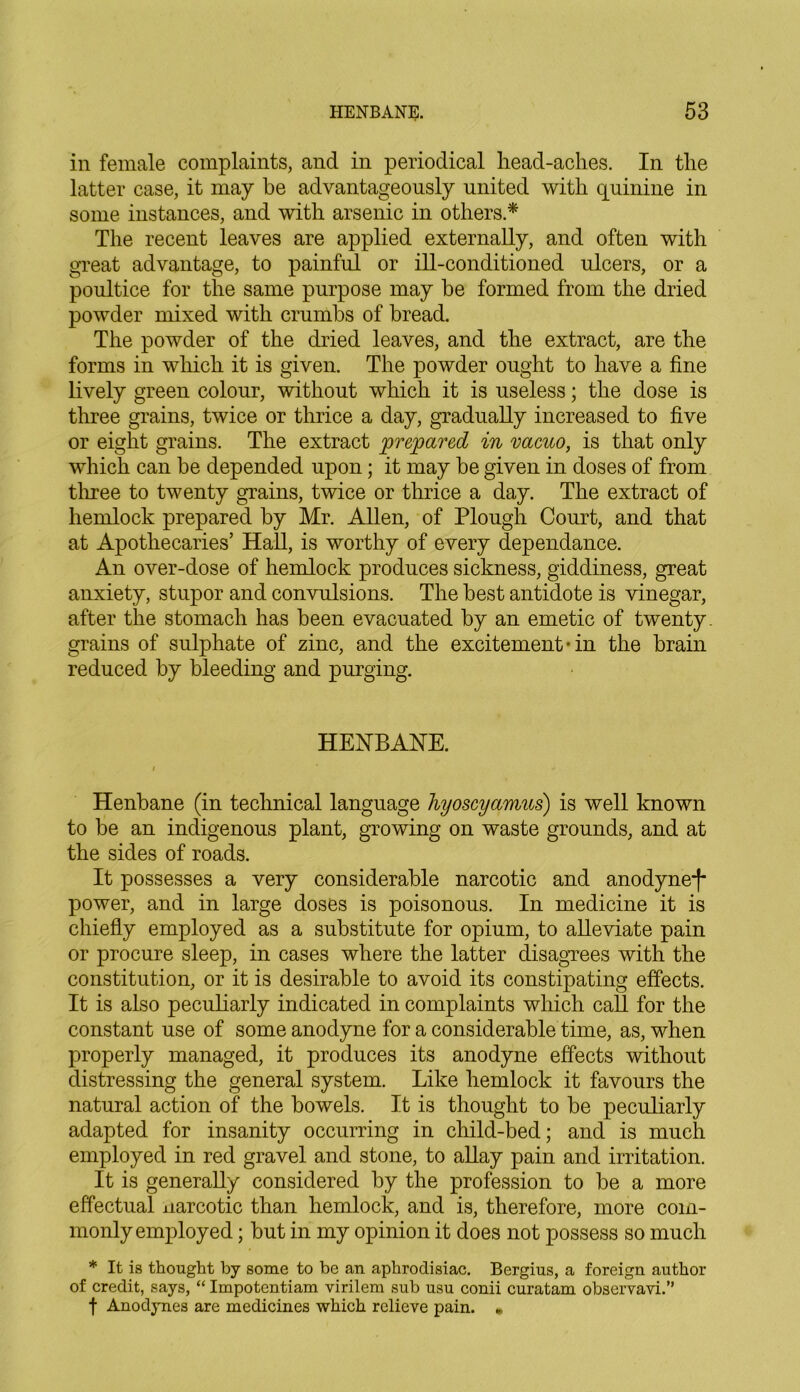 in female complaints, and in periodical liead-aches. In the latter case, it may be advantageously united with quinine in some instances, and with arsenic in others.* The recent leaves are applied externally, and often with great advantage, to painful or ill-conditioned ulcers, or a poultice for the same purpose may be formed from the dried powder mixed with crumbs of bread. The powder of the dried leaves, and the extract, are the forms in which it is given. The powder ought to have a fine lively green colour, without which it is useless; the dose is three grains, twice or thrice a day, gradually increased to five or eight grains. The extract prepared in vacuo, is that only which can be depended upon; it may be given in doses of from three to twenty grains, twice or thrice a day. The extract of hemlock prepared by Mr. Allen, of Plough Court, and that at Apothecaries’ Hall, is worthy of every dependance. An over-dose of hemlock produces sickness, giddiness, great anxiety, stupor and convulsions. The best antidote is vinegar, after the stomach has been evacuated by an emetic of twenty, grains of sulphate of zinc, and the excitement • in the brain reduced by bleeding and purging. HENBANE. i ’ * Henbane (in technical language hyoscyamus) is well known to be an indigenous plant, growing on waste grounds, and at the sides of roads. It possesses a very considerable narcotic and anodyne-!* power, and in large doses is poisonous. In medicine it is chiefly employed as a substitute for opium, to alleviate pain or procure sleep, in cases where the latter disagrees with the constitution, or it is desirable to avoid its constipating effects. It is also peculiarly indicated in complaints which call for the constant use of some anodyne for a considerable time, as, when properly managed, it produces its anodyne effects without distressing the general system. Like hemlock it favours the natural action of the bowels. It is thought to be peculiarly adapted for insanity occurring in child-bed; and is much employed in red gravel and stone, to allay pain and irritation. It is generally considered by the profession to be a more effectual narcotic than hemlock, and is, therefore, more com- monly employed ; but in my opinion it does not possess so much * It is thought by some to be an aphrodisiac. Bergius, a foreign author of credit, says, “ Impotentiam virilem sub usu conii curatam observavi.” f Anodynes are medicines which relieve pain. *