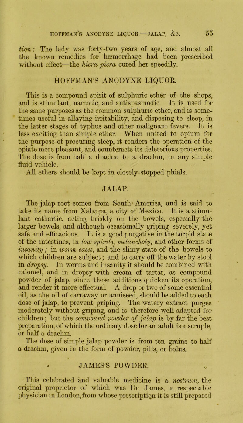 tion: The lady was forty-two years of age, and almost all the known remedies for haemorrhage had been prescribed without effect—the hiera pier a cured her speedily. HOFFMAN’S ANODYNE LIQUOR This is a compound spirit of sulphuric ether of the shops, and is stimulant, narcotic, and antispasmodic. It is used for the same purposes as the common sulphuric ether, and is some- times useful in allaying irritability, and disposing to sleep, in the latter stages of typhus and other malignant fevers. It is less exciting than simple ether. When united to opium for the purpose of procuring sleep, it renders the operation of the opiate more pleasant, and counteracts its deleterious properties. The dose is from half a drachm to a drachm, in any simple fluid vehicle. All ethers should be kept in closely-stopped phials. JALAP. The jalap root comes from South- America, and is said to take its name from Xalappa, a city of Mexico. It is a stimu- lant cathartic, acting briskly on the bowels, especially the larger bowels, and although occasionally griping severely, yet safe and efficacious. It is a good purgative in the torpid state of the intestines, in low spirits, melancholy, and other forms of insanity; in worm cases, and the slimy state of the bowels to which children are subject; and to carry off the water by stool in dropsy. In worms and insanity it should be combined with calomel, and in dropsy with cream of tartar, as compound powder of jalap, since these additions quicken its operation, and render it more effectual. A drop or two of some essential oil, as the oil of carraway or anniseed, should be added to each dose of jalap, to prevent griping. The watery extract purges moderately without griping, and is therefore well adapted for children; but the compound powder of jalap is by far the best preparation, of which the ordinary dose for an adult is a scruple, or half a drachm. The dose of simple jalap powder is from ten grains to half a drachm, given in the form of powder, pills, or bolus. - JAMES’S POWDER This celebrated and valuable medicine is a nostrum, the original proprietor of which was Dr. James, a respectable physician in London, from whose prescription it is still prepared